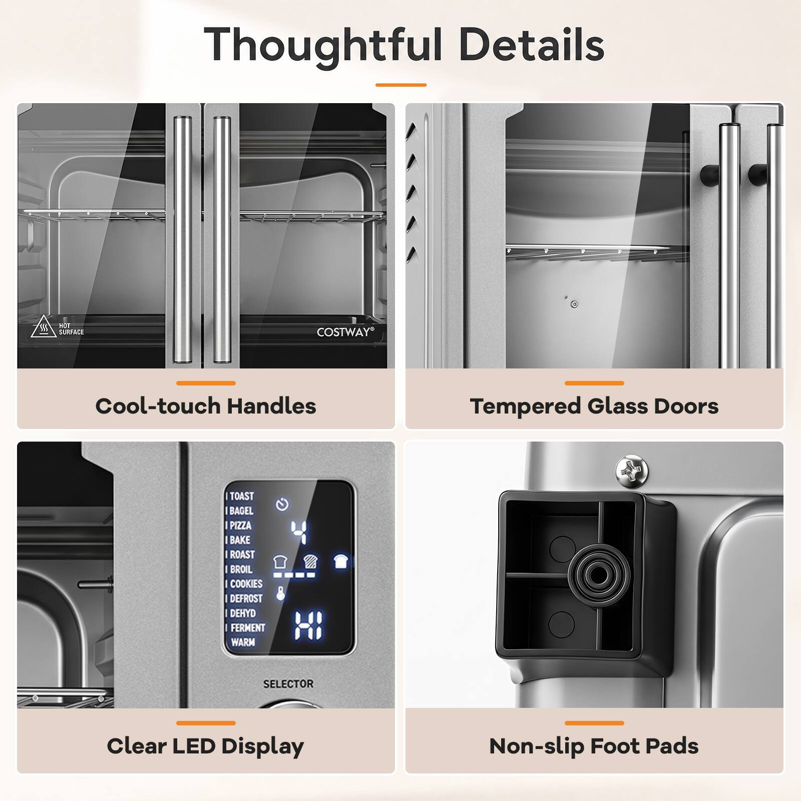 Thoughtful Details

- HOT SURFACE
- COSTWAY
- Cool-touch Handles
- Tempered Glass Doors
- TOAST
- BAGEL
- PIZZA
- BAKE
- ROAST
- BROIL
- COOKIES
- DEFROST
- DEHYD
- FERMENT
- WARM
- SELECTOR
- Clear LED Display
- Non-slip Foot Pads