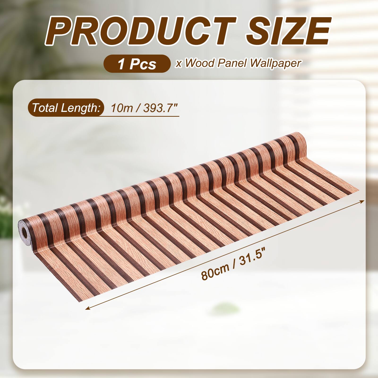 PRODUCT SIZE  
1 Pcs x Wood Panel Wallpaper  
Total Length: 10m / 393.7"  
80cm / 31.5"