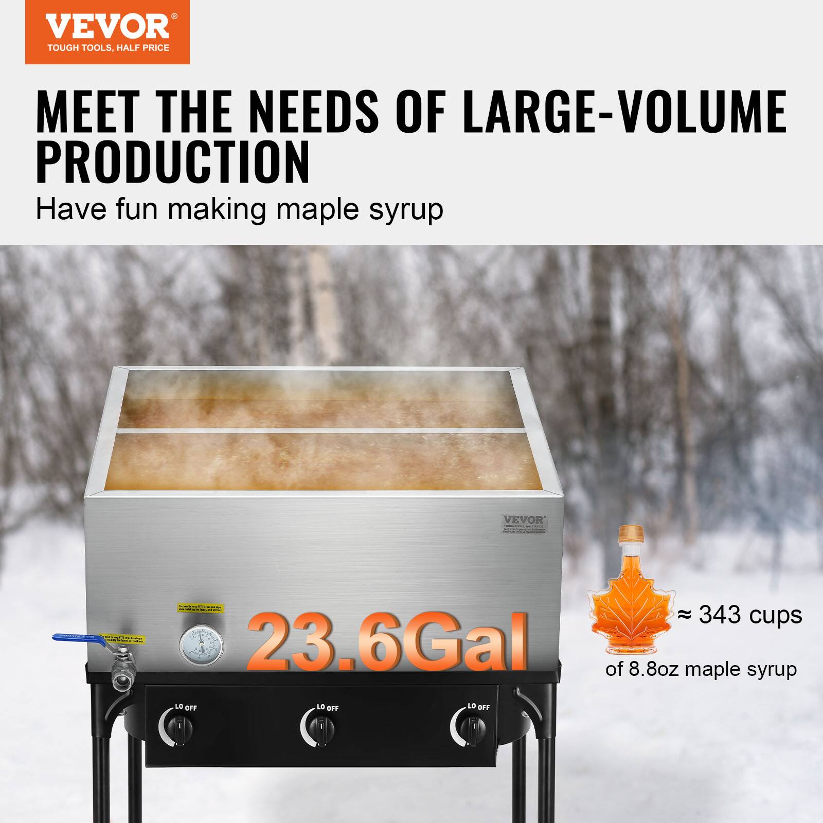 VEVOR TOUGH TOOLS, HALF PRICE MEET THE NEEDS OF LARGE-VOLUME PRODUCTION

Have fun making maple syrup

23.6 Gal

≈ 343 cups of 8.8 oz maple syrup

LO OFF LO OFF LO OFF