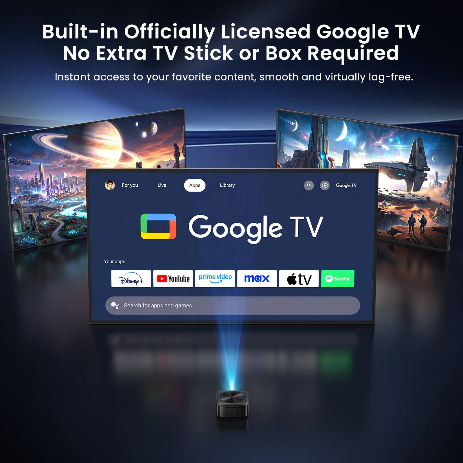 Built-in Officially Licensed Google TV No Extra TV Stick or Box Required  
Instant access to your favorite content, smooth and virtually lag-free.  
For you Live Apps Library  
Google TV  
Your apps: Disney+, YouTube, prime video, max, Apple TV, Spotify  
Search for apps and games