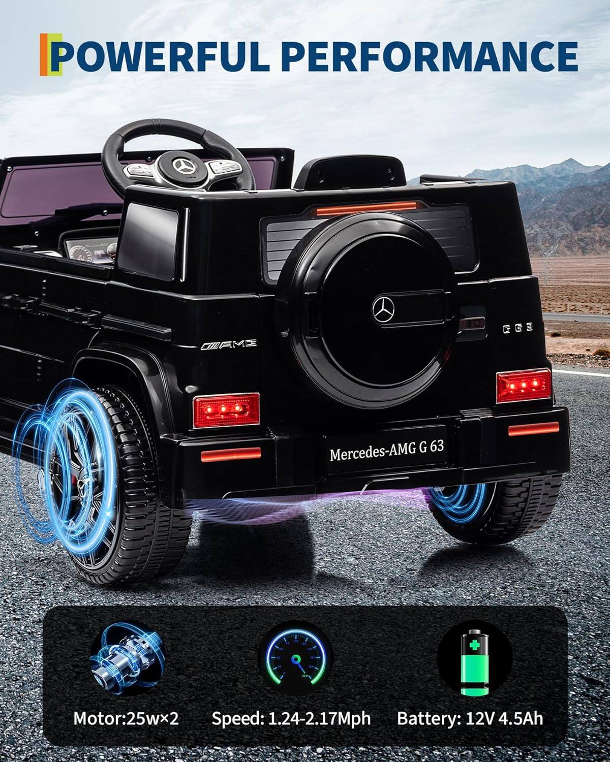 POWERFUL PERFORMANCE

Mercedes-AMG G 63

Motor: 25W x 2  
Speed: 1.24-2.17 Mph  
Battery: 12V 4.5Ah