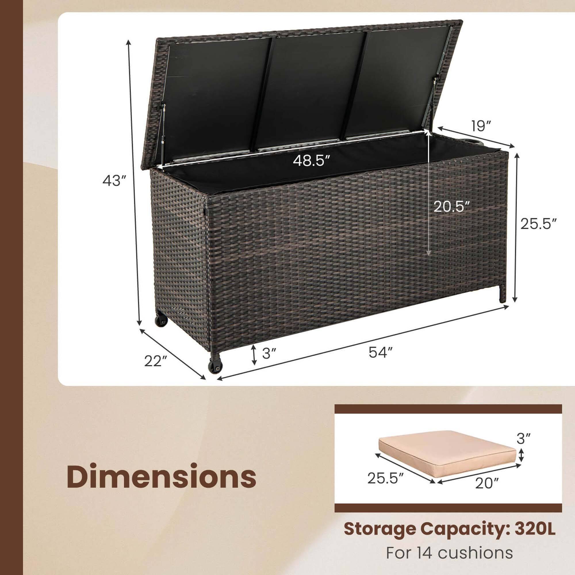 Dimensions:
- 54" (width)
- 43" (height)
- 48.5" (depth)
- 25.5" (front depth)
- 20.5" (side depth)
- 19" (top depth)
- 22" (base width)
- 3" (base height)

Storage Capacity: 320L
For 14 cushions