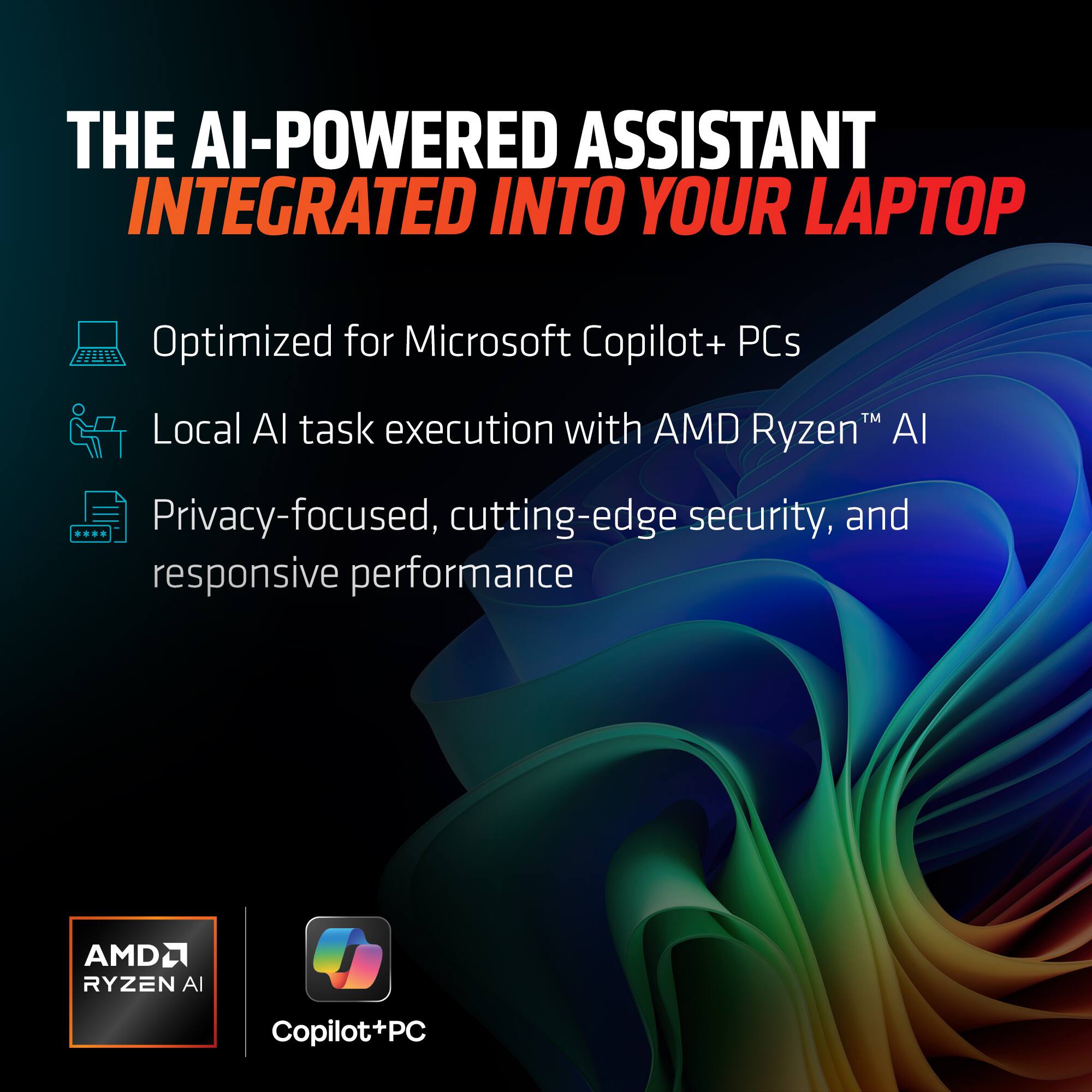 THE AI-POWERED ASSISTANT  
INTEGRATED INTO YOUR LAPTOP  

- Optimized for Microsoft Copilot+ PCs  
- Local AI task execution with AMD Ryzen™ AI  
- Privacy-focused, cutting-edge security, and responsive performance  

AMD Ryzen AI  
Copilot+PC