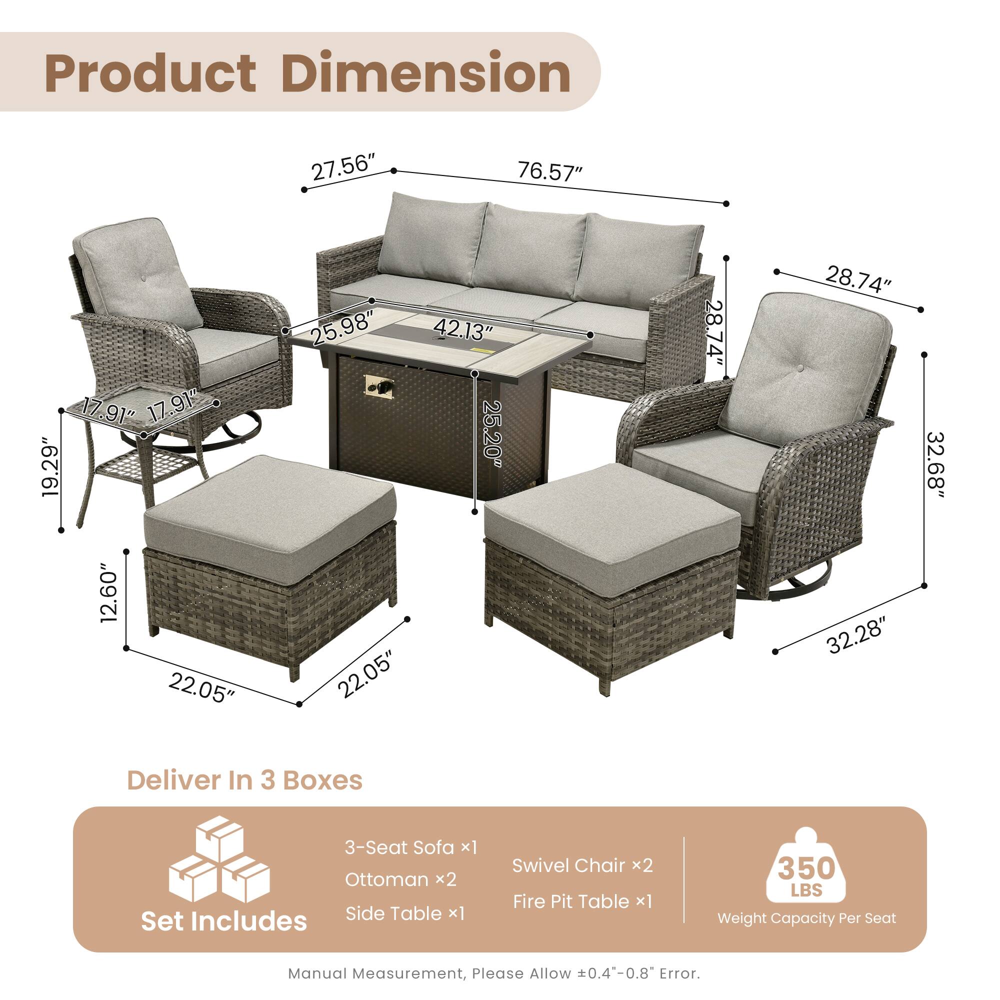 Product Dimension:  
27.56" 76.57" 17.91" 17.91" 19.29" 12.60" 22.05" 25.98" 42.13" 25.20" 22.05" 28.74" 28.74" 32.28" 32.68"  

Deliver In 3 Boxes  
3-Seat Sofa x1  
Ottoman x2  
Includes Side Table x1  
Set Swivel Chair x2  
Fire Pit Table x1  

350 LBS Weight Capacity Per Seat  

Manual Measurement, Please Allow 0.4-0.8 Error.