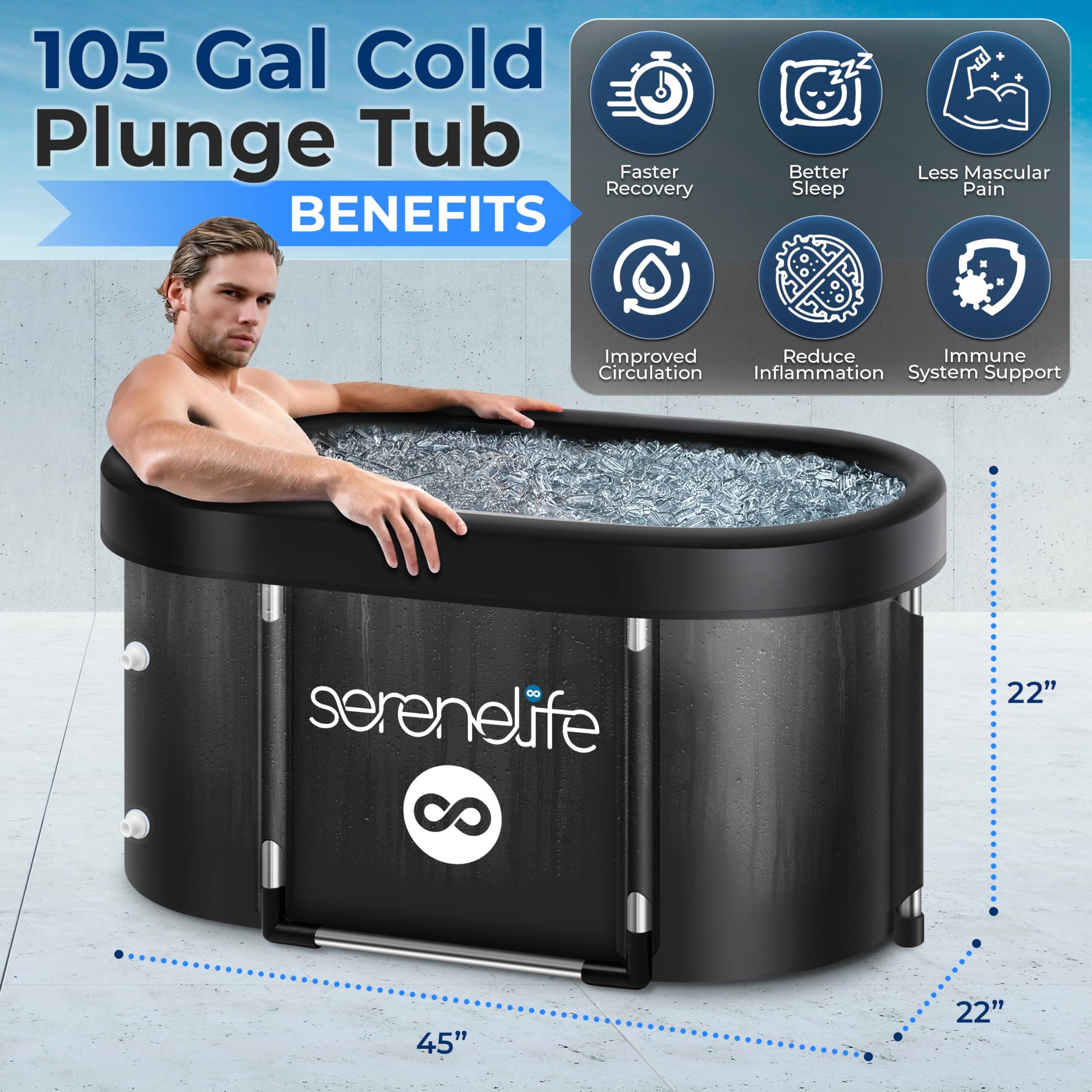 105 Gal Cold Plunge Tub  
BENEFITS  
- Faster Recovery  
- Better Sleep  
- Less Muscular Pain  
- Improved Circulation  
- Reduce Inflammation  
- Immune System Support  

serenelife  
8 22" 45" 22"