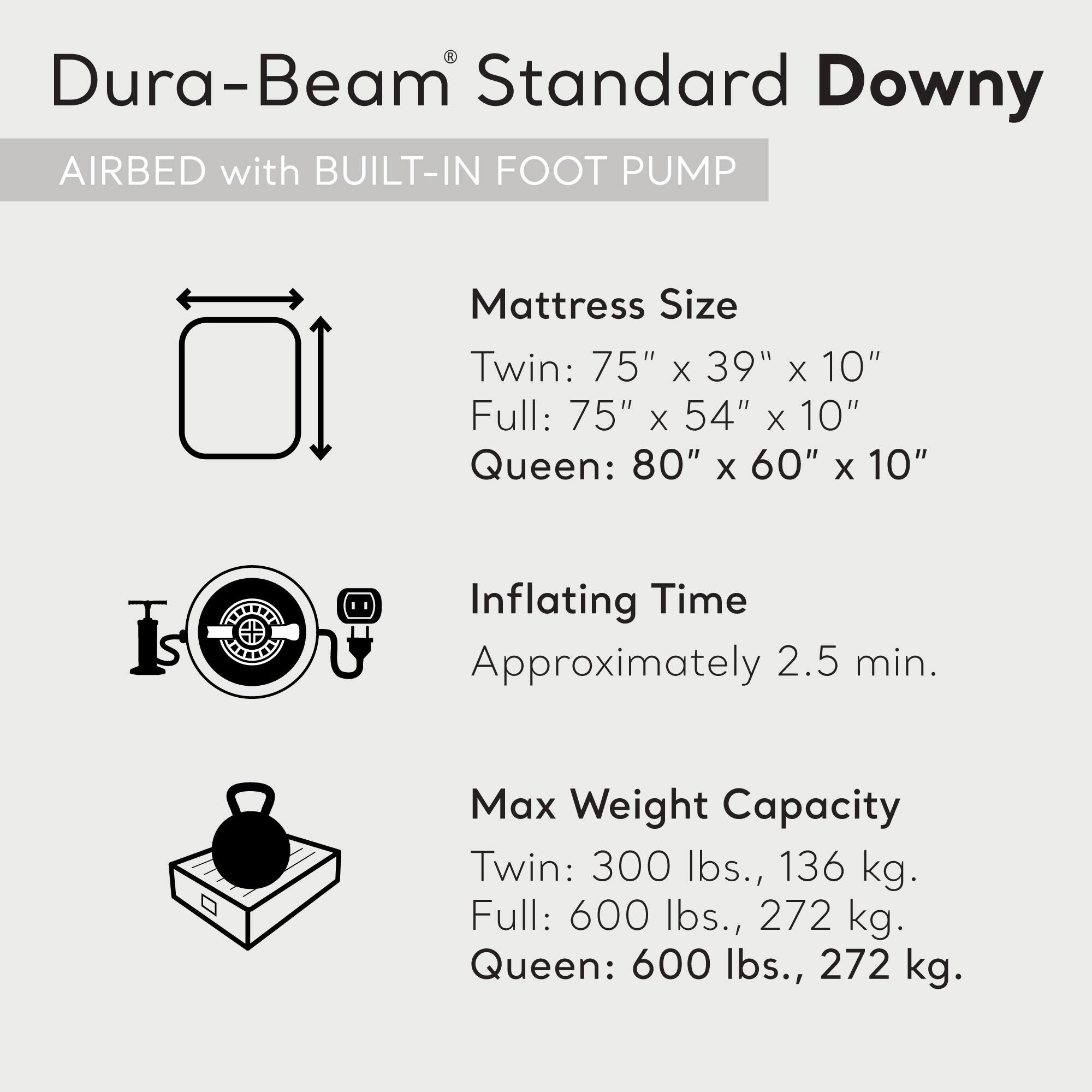 Dura-Beam Standard Downy AIRBED with BUILT-IN FOOT PUMP

Mattress Size
Twin: 75" x 39" x 10"
Full: 75" x 54" x 10"
Queen: 80" x 60" x 10"

Inflating Time
Approximately 2.5 min.

Max Weight Capacity
Twin: 300 lbs., 136 kg.
Full: 600 lbs., 272 kg.
Queen: 600 lbs., 272 kg.