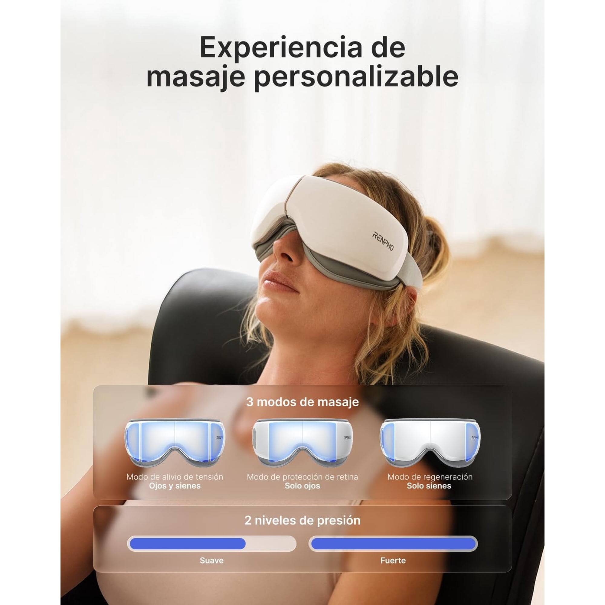 Experiencia de masaje personalizable RENPHO

3 modos de masaje:
- Modo de alivio de tensión Ojos y sienes
- Modo de protección de retina Solo ojos
- Modo de regeneración Solo sienes

2 niveles de presión:
- Suave
- Fuerte