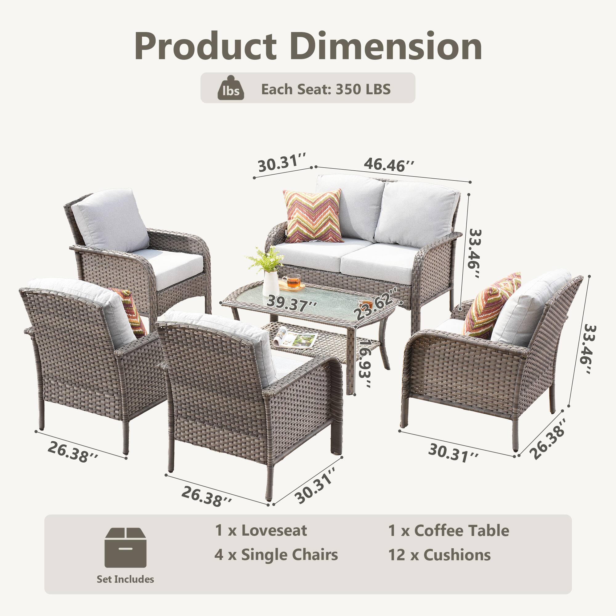 Product Dimension  
Each Seat: 350 LBS  

30.31"  
46.46"  
33.46"  
39.37"  
23.62"  
62"  
6.93"  
33.46"  
26.38"  
30.31"  
26.38"  
26.38"  
30.31"  

Set Includes  
1 x Loveseat  
1 x Coffee Table  
4 x Single Chairs  
12 x Cushions