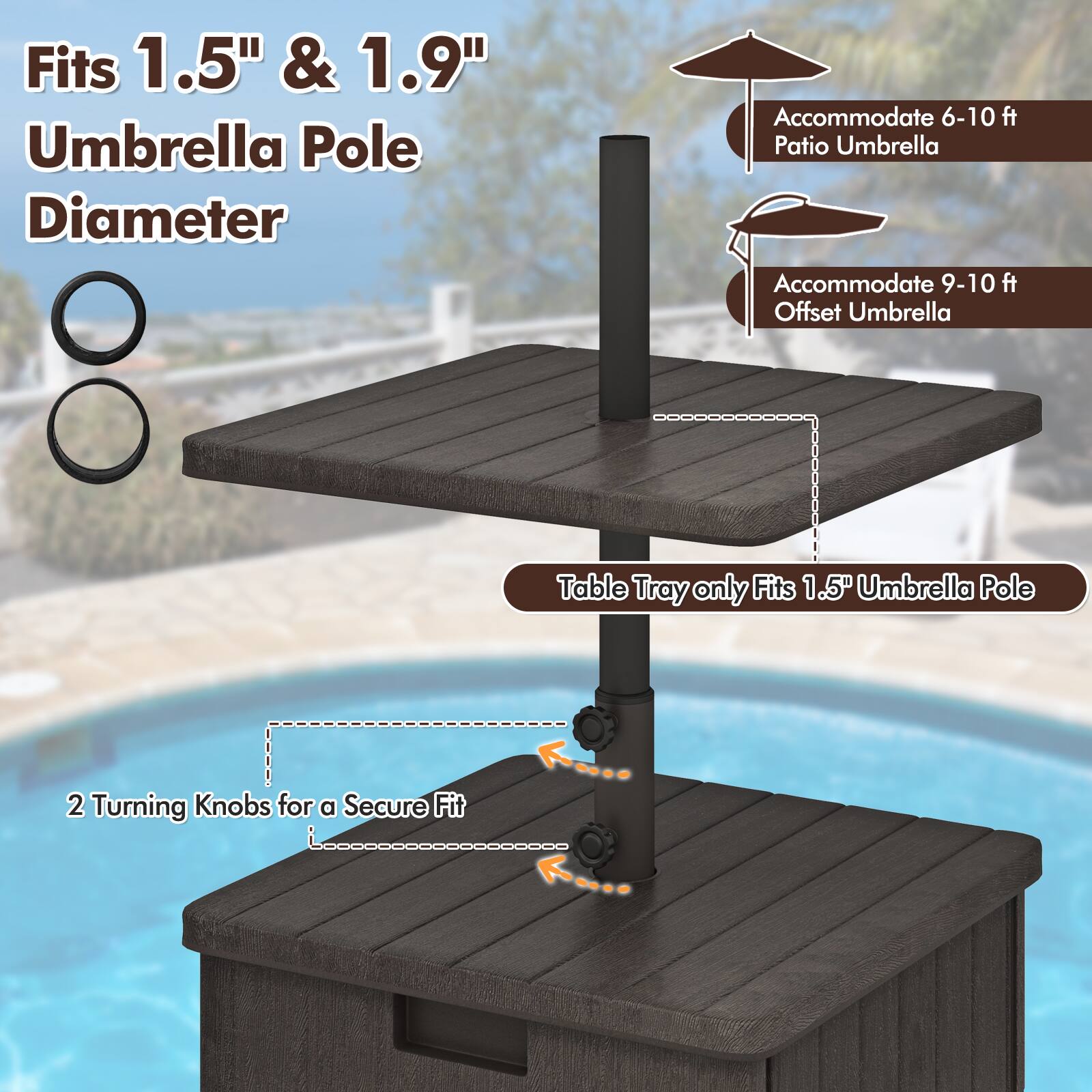 Fits 1.5" & 1.9" Umbrella Pole Diameter

Accommodate 6-10 ft Patio Umbrella

Accommodate 9-10 ft Offset Umbrella

Table Tray only Fits 1.5" Umbrella Pole

2 Turning Knobs for a Secure Fit