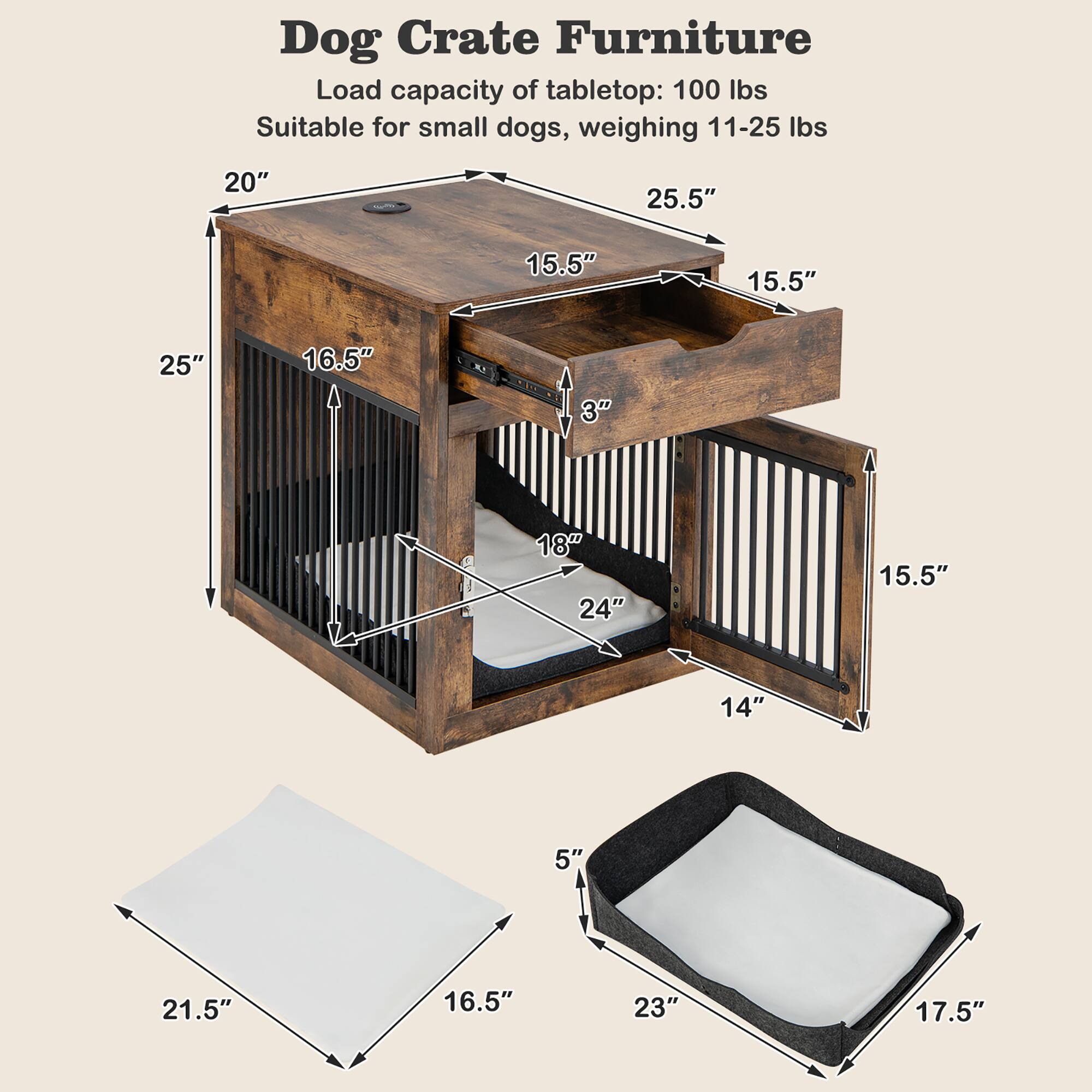 Dog Crate Furniture

Load capacity of tabletop: 100 lbs  
Suitable for small dogs, weighing 11-25 lbs

- Tabletop: 20" x 25.5" x 15.5"
- Crate: 25" x 16.5" x 3" (height)
- Door: 18" x 24" x 15.5"
- Tray: 21.5" x 16.5" x 5" (depth)
- Crate interior: 23" x 17.5" x 14" (height)