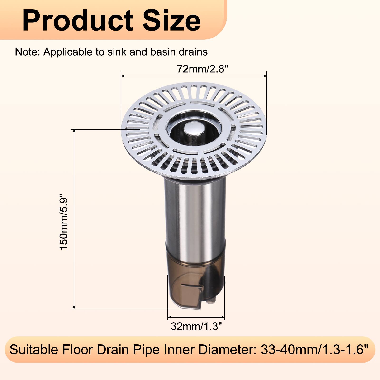 Product Size Note: Applicable to sink and basin drains  
72mm/2.8"  
150mm/5.9"  
32mm/1.3"  
Suitable Floor Drain Pipe Inner Diameter: 33-40mm/1.3-1.6"