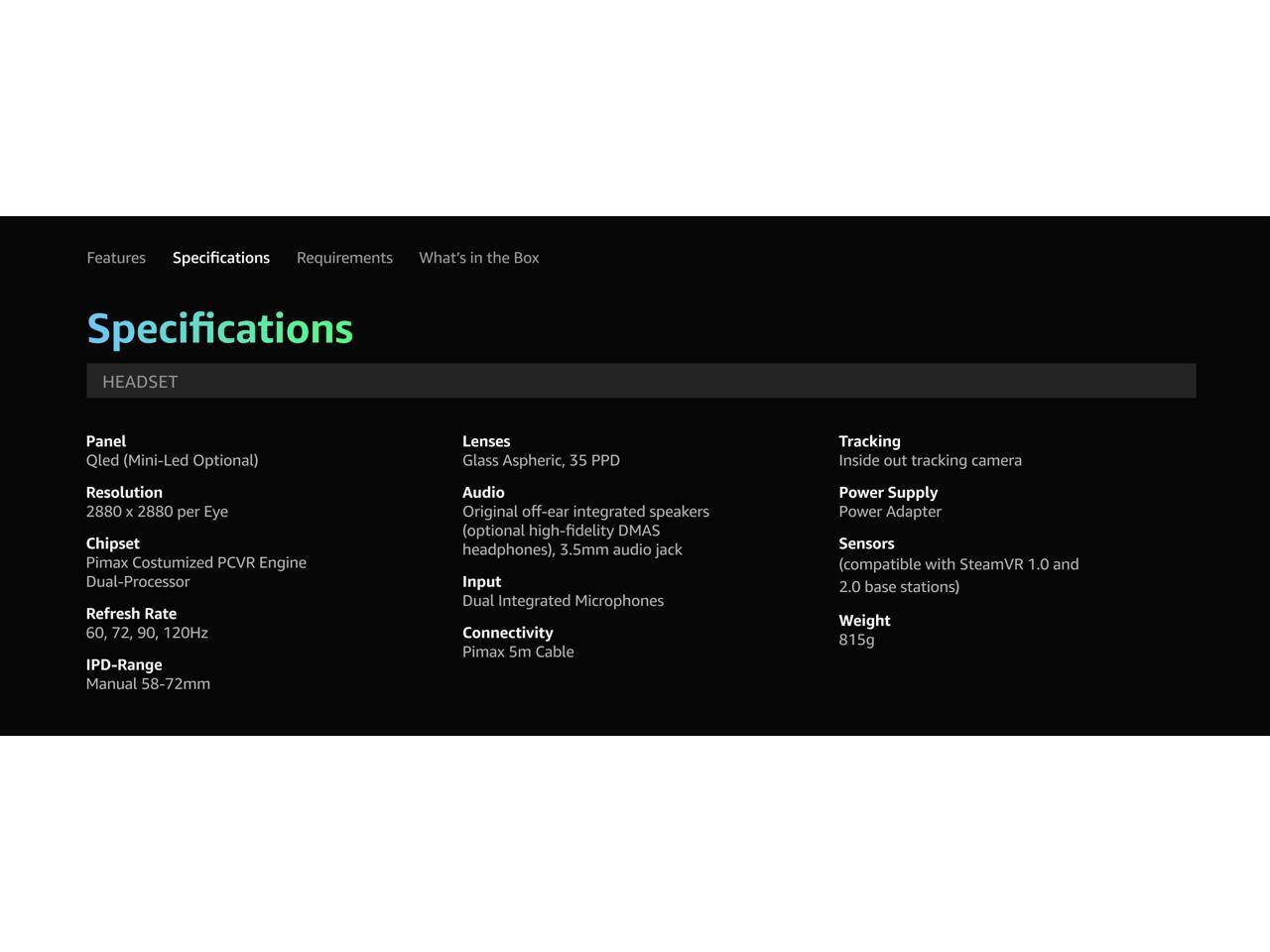 Features Specifications Requirements What's in the Box Specifications HEADSET Panel Qled (Mini-Led Optional) Resolution 2880 x 2880 per Eye Chipset Pimax Costumized PCVR Engine Dual-Processor Refresh Rate 60, 72, 90, 120Hz IPD-Range Manual 58-72mm Lenses Glass Aspheric, 35 PPD Audio Original off-ear integrated speakers (optional high-fidelity DMAS headphones), 3.5mm audio jack Input Dual Integrated Microphones Connectivity Pimax 5m Cable Tracking Inside out tracking camera Power Supply Power Adapter Sensors (compatible with SteamVR 1.0 and 2.0 base stations) Weight 815g