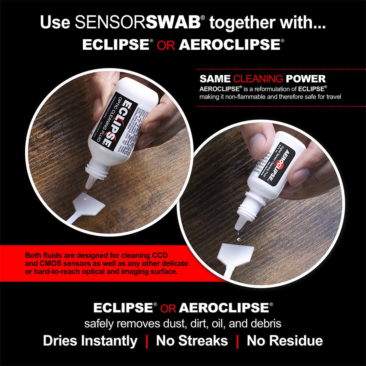 Use SENSORSWAB together with... ECLIPSE OR AEROCLIPSE

SAME CLEANING POWER
AEROCLIPSE is a reformulation of ECLIPSE making it non-flammable and therefore safe for travel

Both fluids are designed for cleaning CCD and CMOS sensors as well as any other delicate or hard-to-reach optical and imaging surface.

ECLIPSE OR AEROCLIPSE safely removes dust, dirt, oil, and debris
Dries Instantly | No Streaks | No Residue