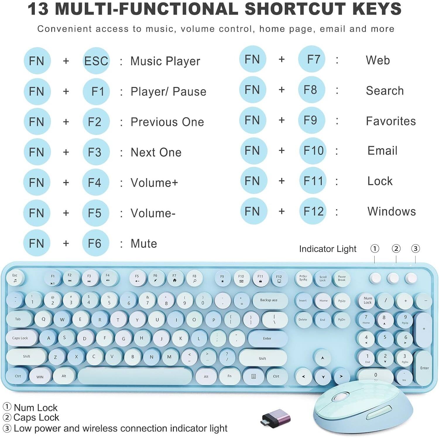 13 MULTI-FUNCTIONAL SHORTCUT KEYS  
Convenient access to music, volume control, home page, email and more  

FN + ESC : Music Player  
FN + F1 : Player/ Pause  
FN + F2 : Previous One  
FN + F3 : Next One  
FN + F4 : Volume+  
FN + F5 : Volume-  
FN + F6 : Mute  
FN + F7 : Web  
FN + F8 : Search  
FN + F9 : Favorites  
FN + F10 : Email  
FN + F11 : Lock  
FN + F12 : Windows  

Indicator Light  
1. Num Lock  
2. Caps Lock  
3. Low power and wireless connection indicator light