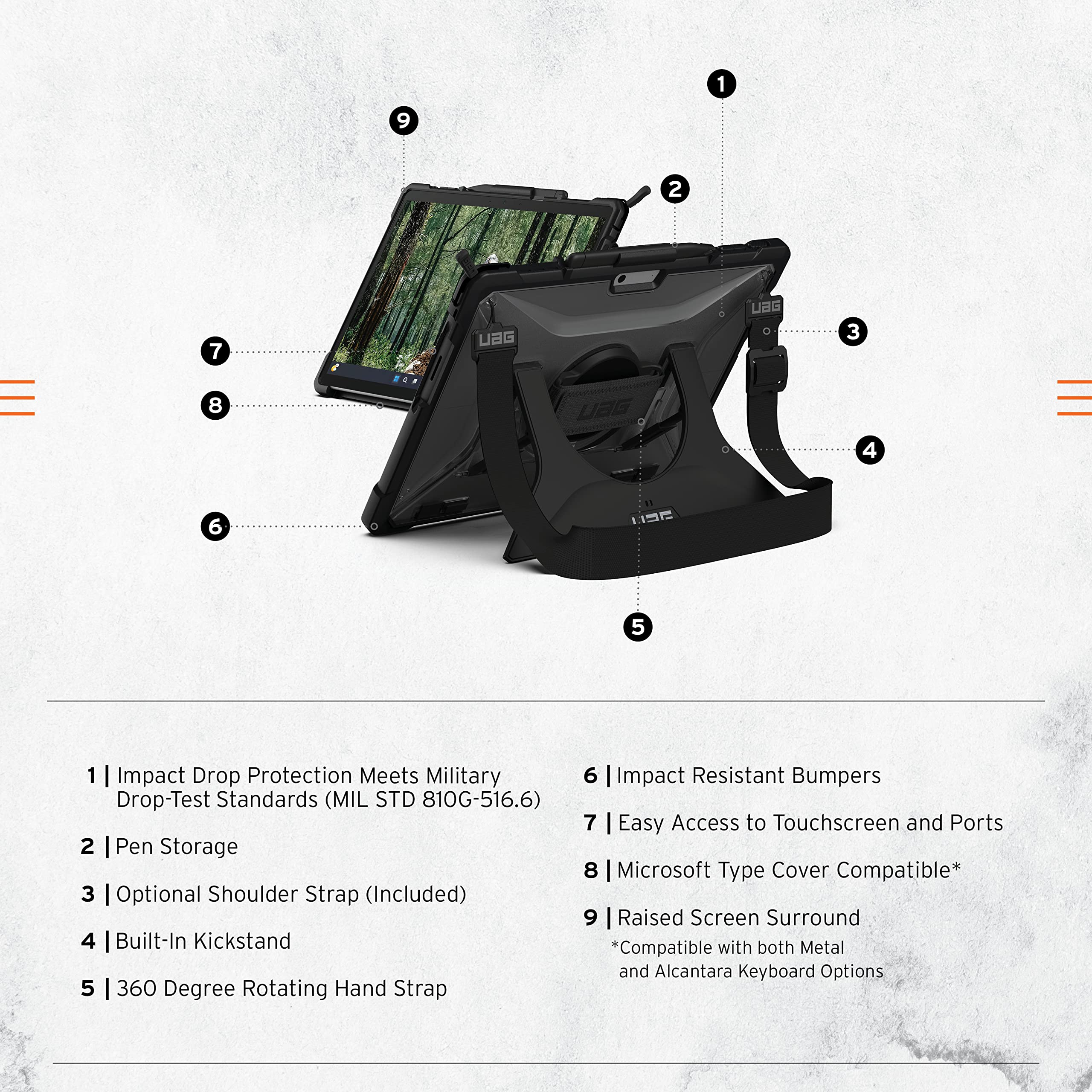 1. Impact Drop Protection Meets Military Drop-Test Standards (MIL STD 810G-516.6)  
2. Pen Storage  
3. Optional Shoulder Strap (Included)  
4. Built-In Kickstand  
5. 360 Degree Rotating Hand Strap  
6. Impact Resistant Bumpers  
7. Easy Access to Touchscreen and Ports  
8. Microsoft Type Cover Compatible*  
9. Raised Screen Surround  

*Compatible with both Metal and Alcantara Keyboard Options