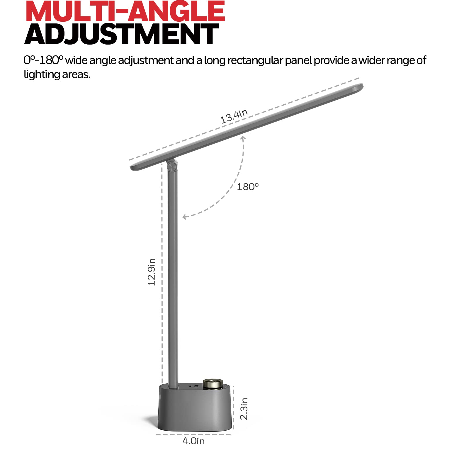 MULTI-ANGLE ADJUSTMENT 0-180° wide angle adjustment and a long rectangular panel provide a wider range of lighting areas. 13.4in 180° 12.9in 2.3in 4.0in