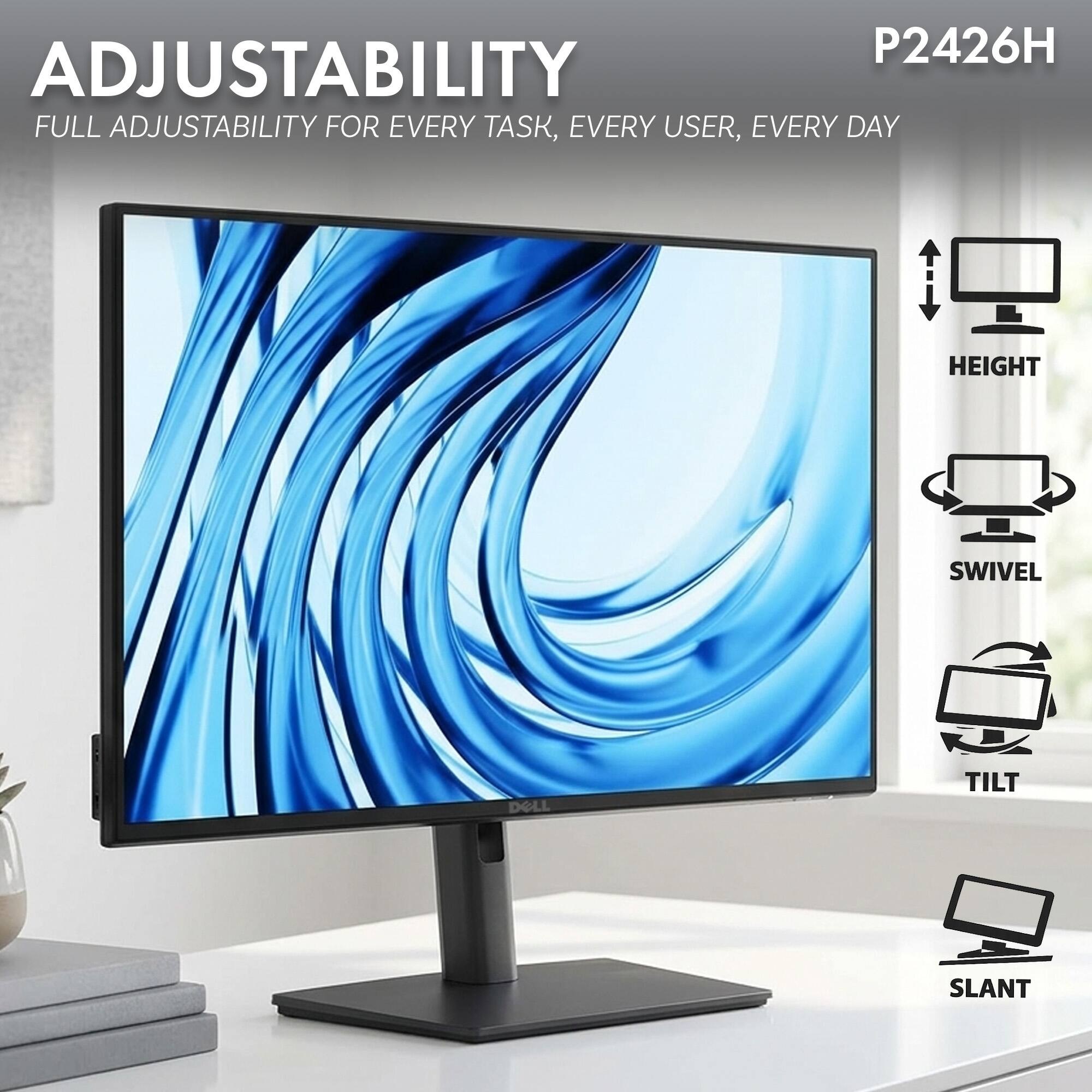 P2426H  
ADJUSTABILITY  
FULL ADJUSTABILITY FOR EVERY TASK, EVERY USER, EVERY DAY  

HEIGHT  
SWIVEL  
TILT  
SLANT