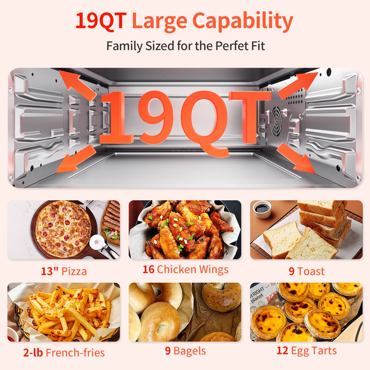 19QT Large Capability  
Family Sized for the Perfect Fit  

19QT  

13" Pizza  
16 Chicken Wings  
9 Toast  
2-lb French-fries  
9 Bagels  
12 Egg Tarts