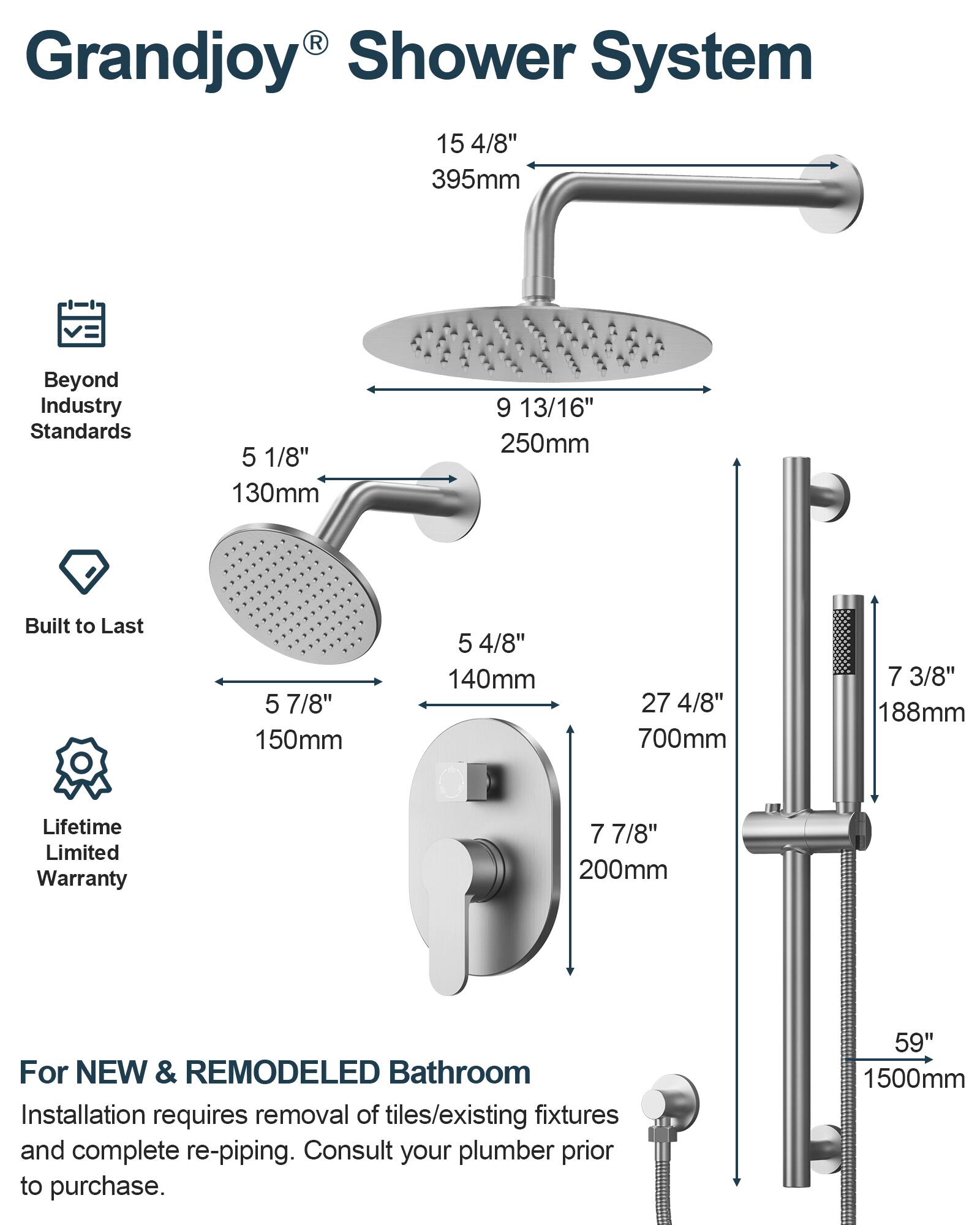 Grandjoy® Shower System

Beyond Industry Standards

Built to Last

Lifetime Limited Warranty

For NEW & REMODELED Bathroom

Installation requires removal of tiles/existing fixtures and complete re-piping. Consult your plumber prior to purchase.

- 15 4/8" 395mm
- 9 13/16" 250mm
- 5 1/8" 130mm
- 5 7/8" 150mm
- 5 4/8" 140mm
- 27 4/8" 700mm
- 7 3/8" 188mm
- 7 7/8" 200mm
- 59" 1500mm