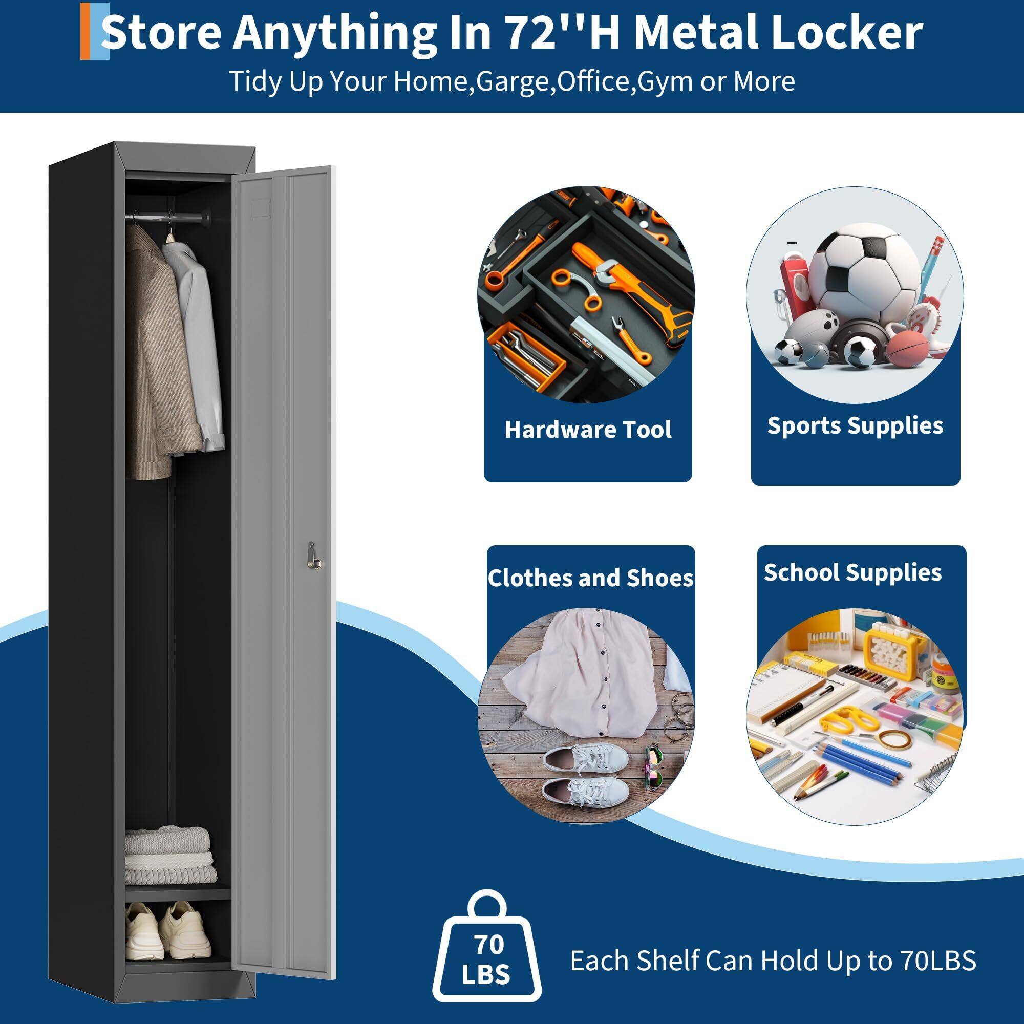 Store Anything In 72" H Metal Locker  
Tidy Up Your Home, Garage, Office, Gym or More  

Hardware Tool  
Sports Supplies  
Clothes and Shoes  
School Supplies  

Each Shelf Can Hold Up to 70LBS