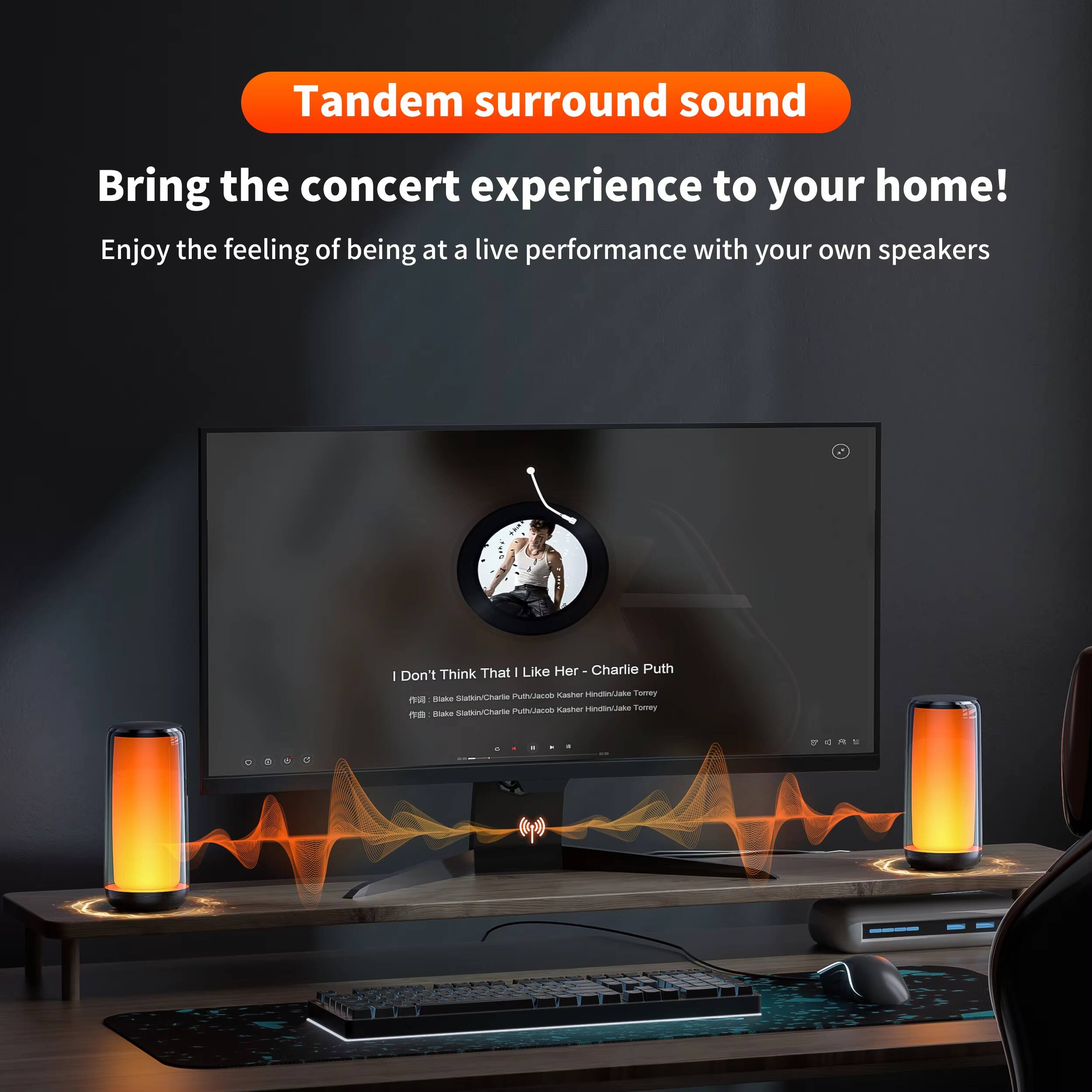 Tandem surround sound  
Bring the concert experience to your home!  
Enjoy the feeling of being at a live performance with your own speakers  

I Don't Think That I Like Her - Charlie Puth