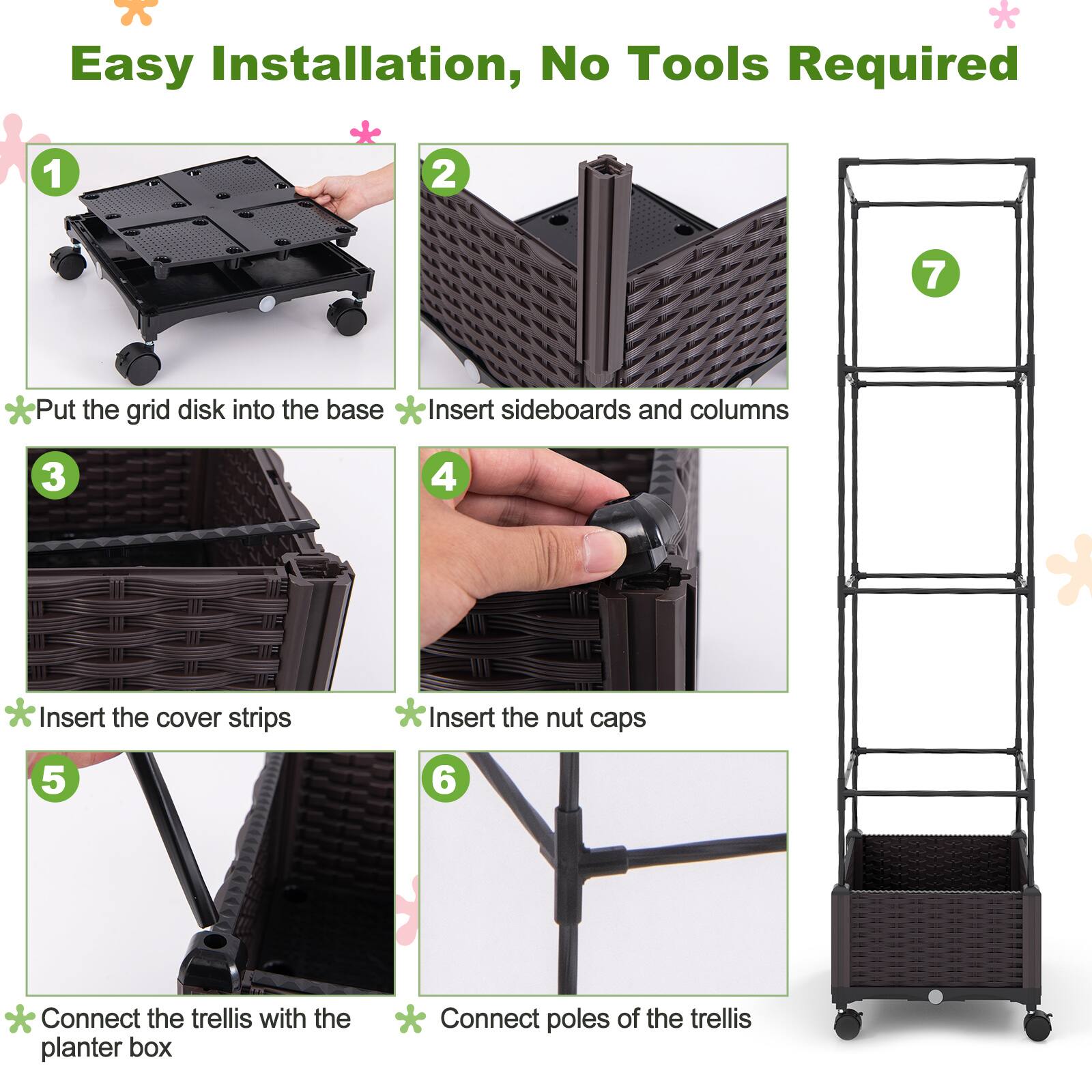 Easy Installation, No Tools Required

1. Put the grid disk into the base
2. Insert sideboards and columns
3. Insert the cover strips
4. Insert the nut caps
5. Connect the trellis with the planter box
6. Connect poles of the trellis