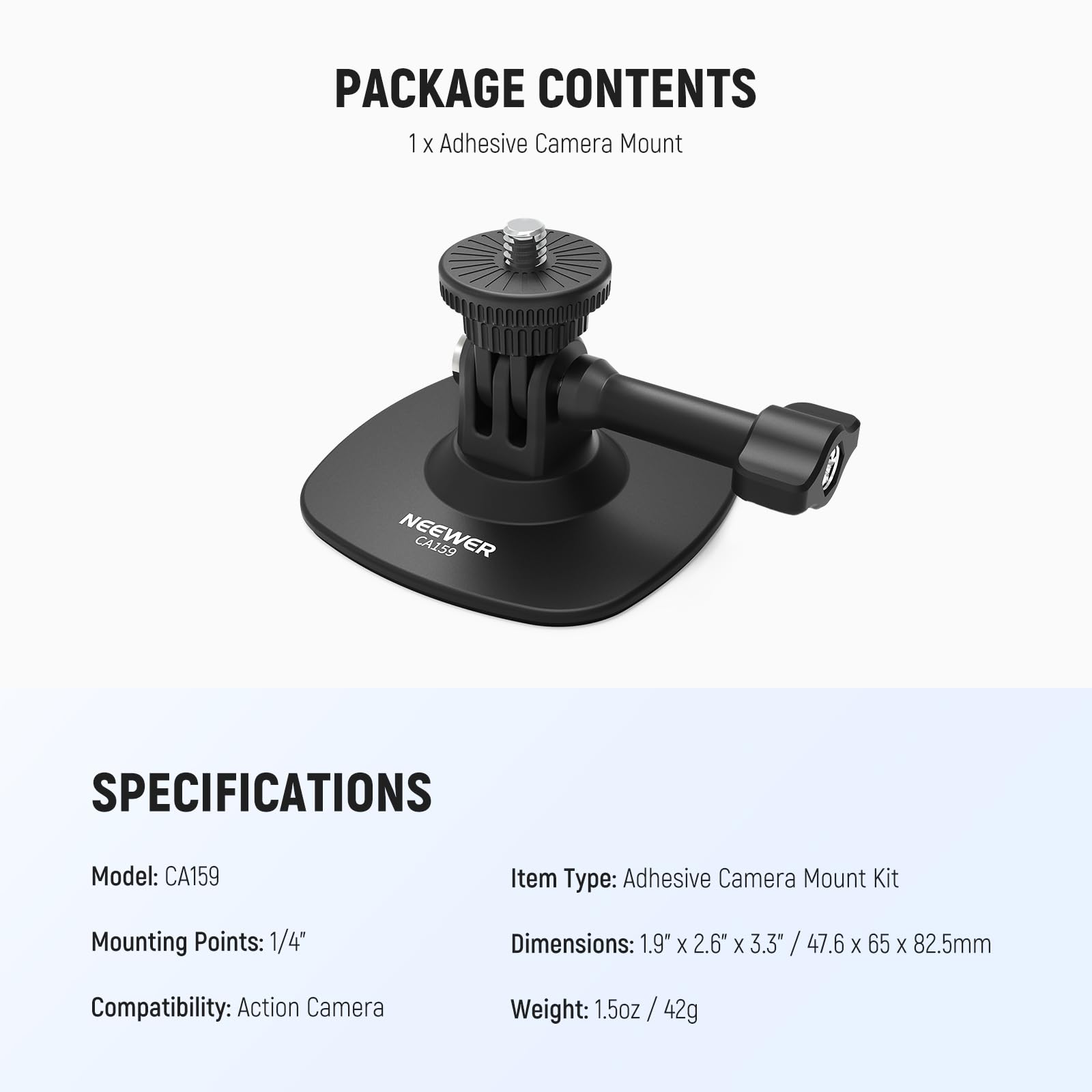 PACKAGE CONTENTS  
1 x Adhesive Camera Mount  

SPECIFICATIONS  
Model: CA159  
Item Type: Adhesive Camera Mount Kit  
Mounting Points: 1/4"  
Dimensions: 1.9" x 2.6" x 3.3" / 47.6 x 65 x 82.5mm  
Compatibility: Action Camera  
Weight: 1.5oz / 42g
