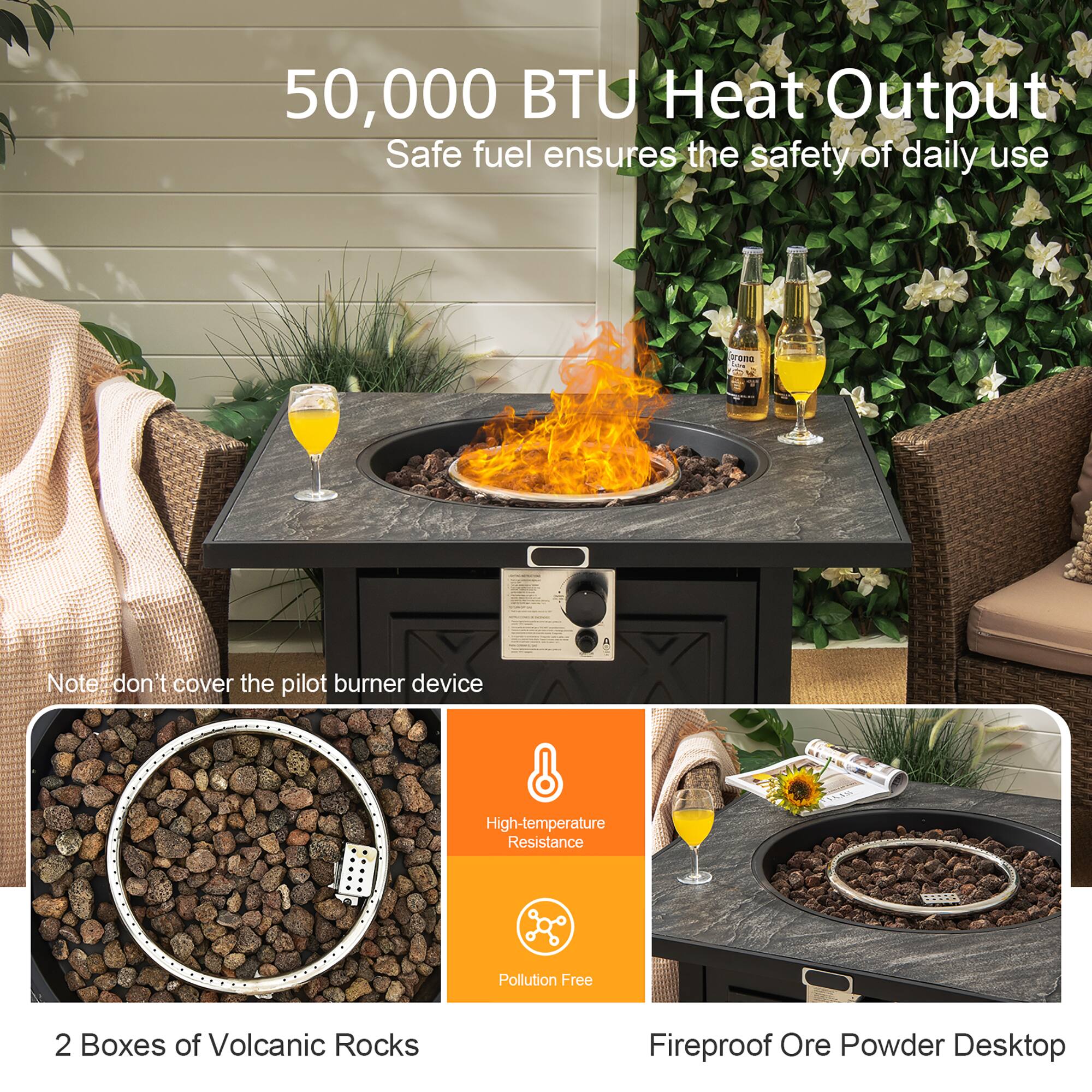 50,000 BTU Heat Output  
Safe fuel ensures the safety of daily use  

Note: don't cover the pilot burner device  

2 Boxes of Volcanic Rocks  

High-temperature Resistance  
Pollution Free  

Fireproof Ore Powder Desktop