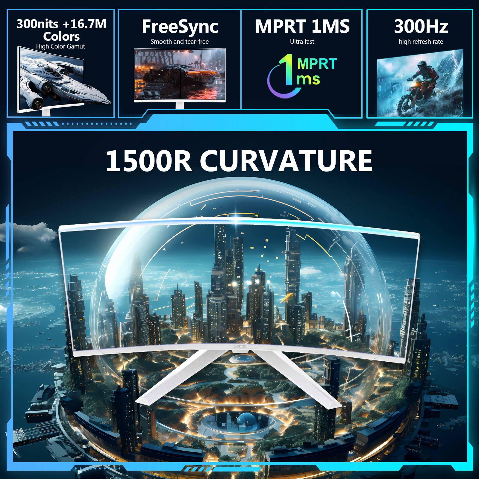 300nits + 16.7M Colors  
High Color Gamut  

FreeSync  
Smooth and tear-free  

MPRT 1MS  
Ultra fast  
MPRT 1ms  

300Hz  
high refresh rate  

1500R CURVATURE