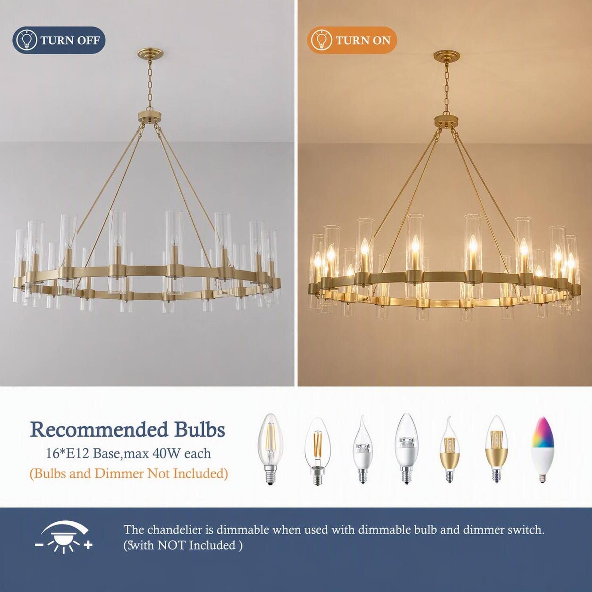 TURN OFF  
TURN ON  

Recommended Bulbs 16*E12 Base, max 40W each (Bulbs and Dimmer Not Included)  

The chandelier is dimmable when used with dimmable bulb and dimmer switch. (Switch NOT Included)