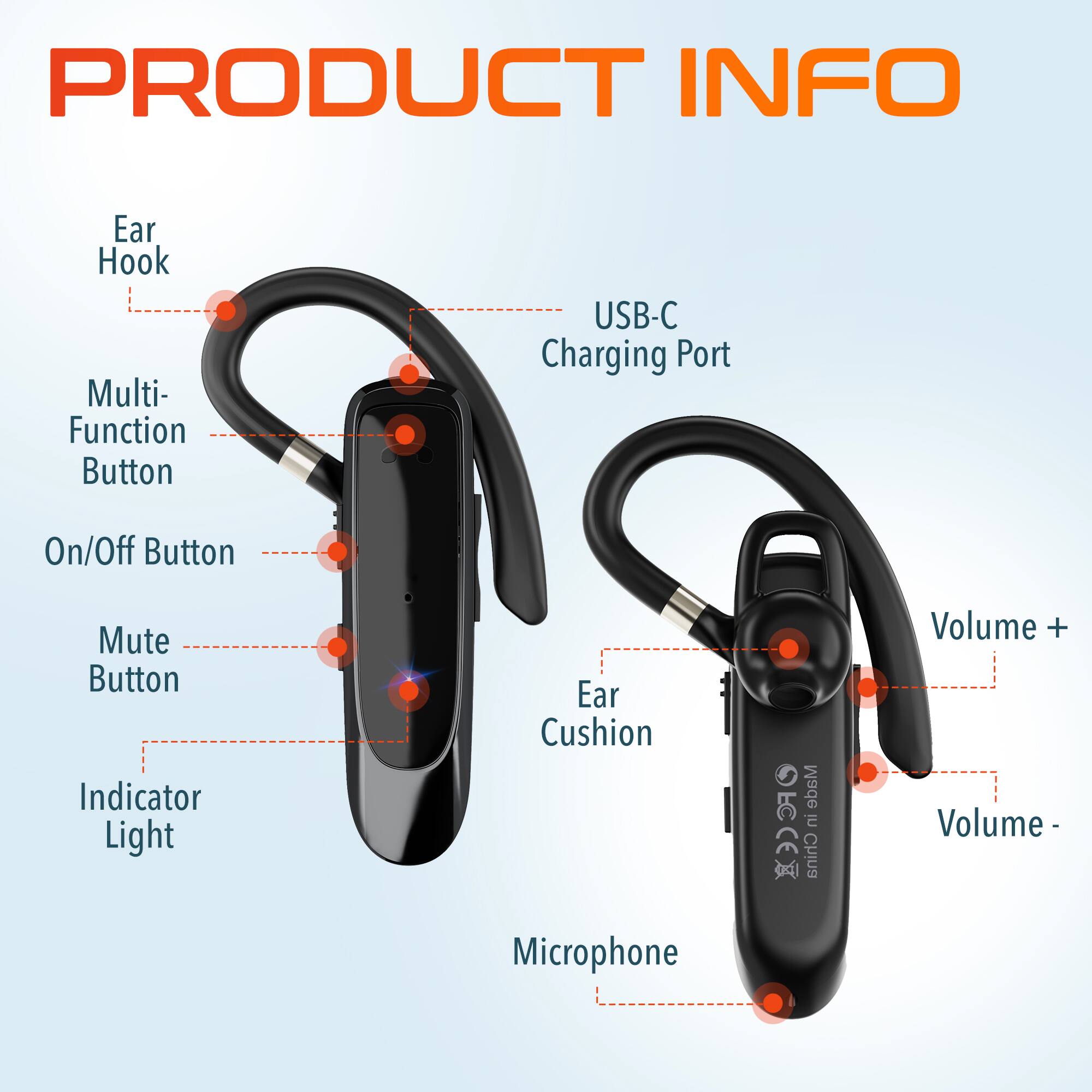 PRODUCT INFO

Ear Hook
Multi-Function Button
USB-C Charging Port
On/Off Button
Mute Button
Indicator Light
Ear Cushion
Microphone
Made in China
Volume +
Volume -