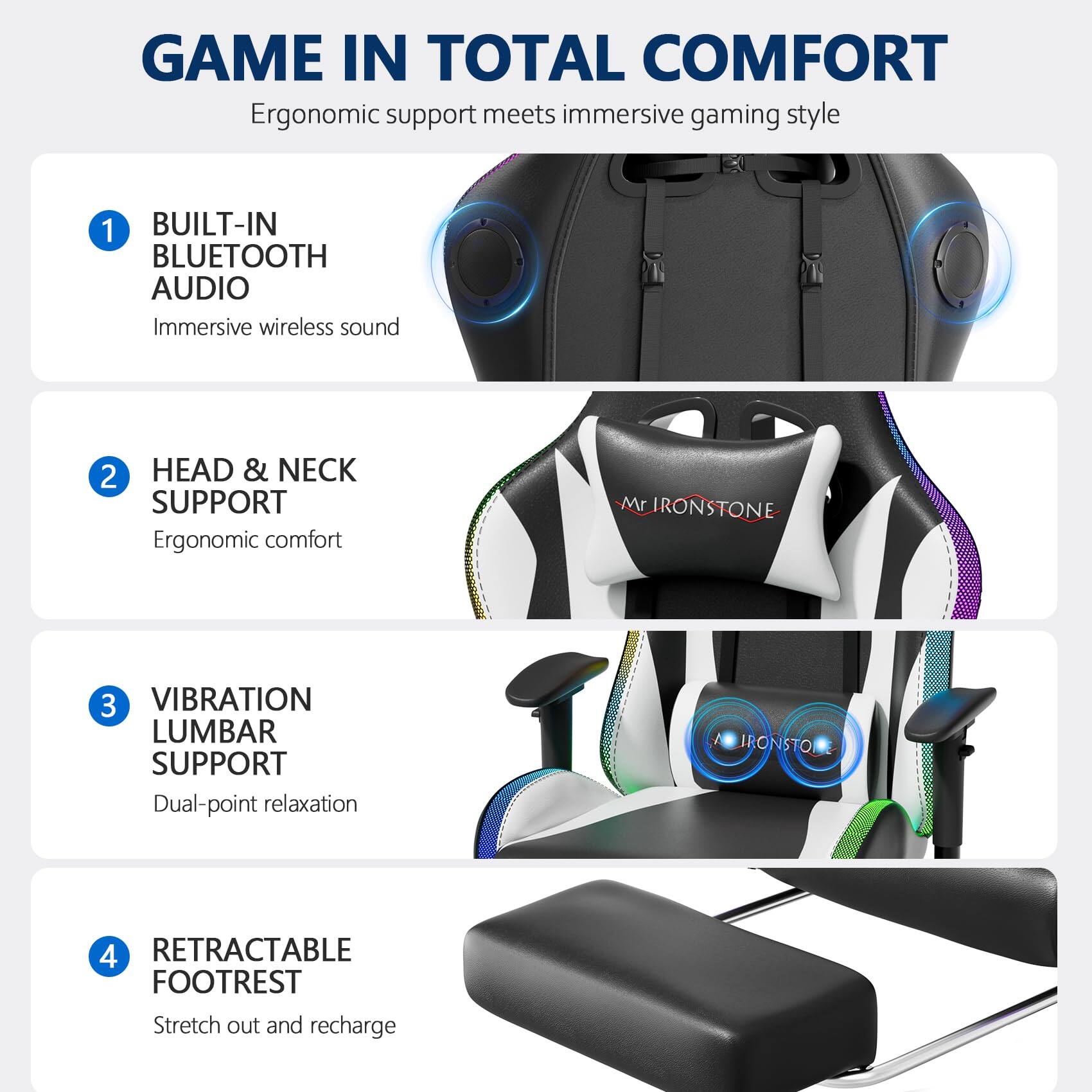 GAME IN TOTAL COMFORT  
Ergonomic support meets immersive gaming style

1. BUILT-IN BLUETOOTH AUDIO  
Immersive wireless sound

2. HEAD & NECK SUPPORT  
Ergonomic comfort

3. VIBRATION LUMBAR SUPPORT  
Dual-point relaxation

4. RETRACTABLE FOOTREST  
Stretch out and recharge