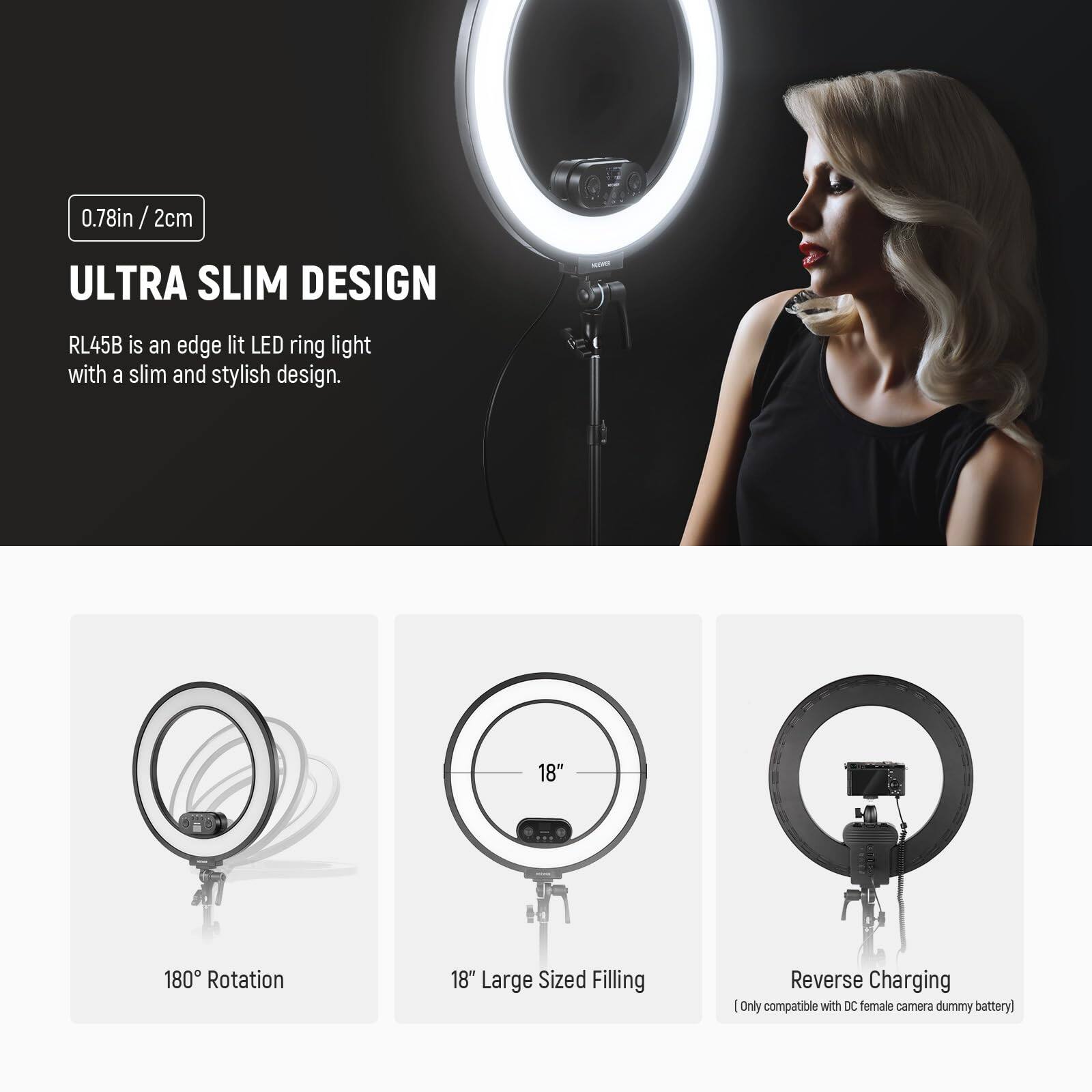 0.78in / 2cm  
ULTRA SLIM DESIGN  
RL45B is an edge lit LED ring light with a slim and stylish design.  

18"  
180° Rotation  
18" Large Sized Filling  
Reverse Charging  
(Only compatible with DC female camera dummy battery)