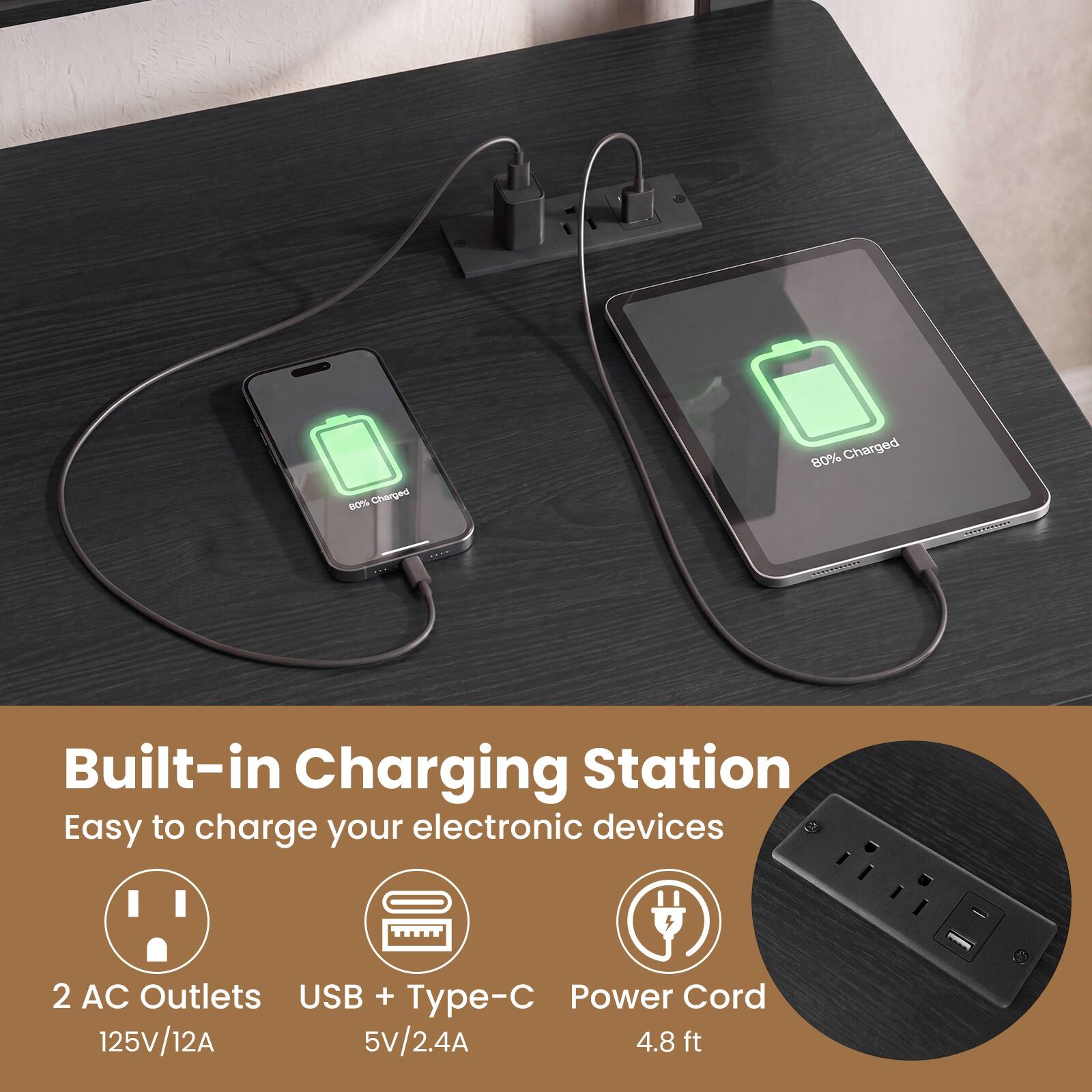 N Charged 80% Charged  
REPIRECIE C  
Built-in Charging Station  
Easy to charge your electronic devices  
2 AC Outlets  
USB + Type-C  
Power Cord  
125V/12A  
5V/2.4A  
4.8 ft