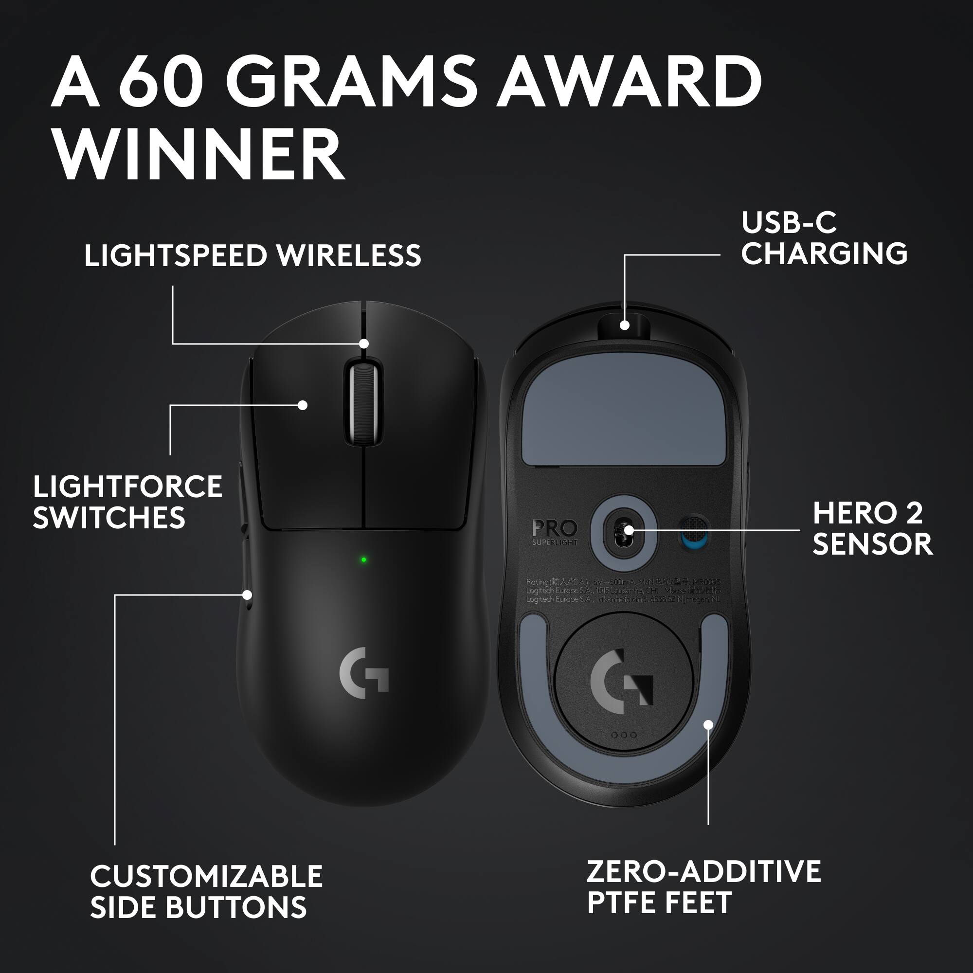 A 60 GRAMS AWARD WINNER
USB-C CHARGING
LIGHTSPEED WIRELESS
LIGHTFORCE SWITCHES
HERO 2 SENSOR
CUSTOMIZABLE SIDE BUTTONS
ZERO-ADDITIVE PTFE FEET