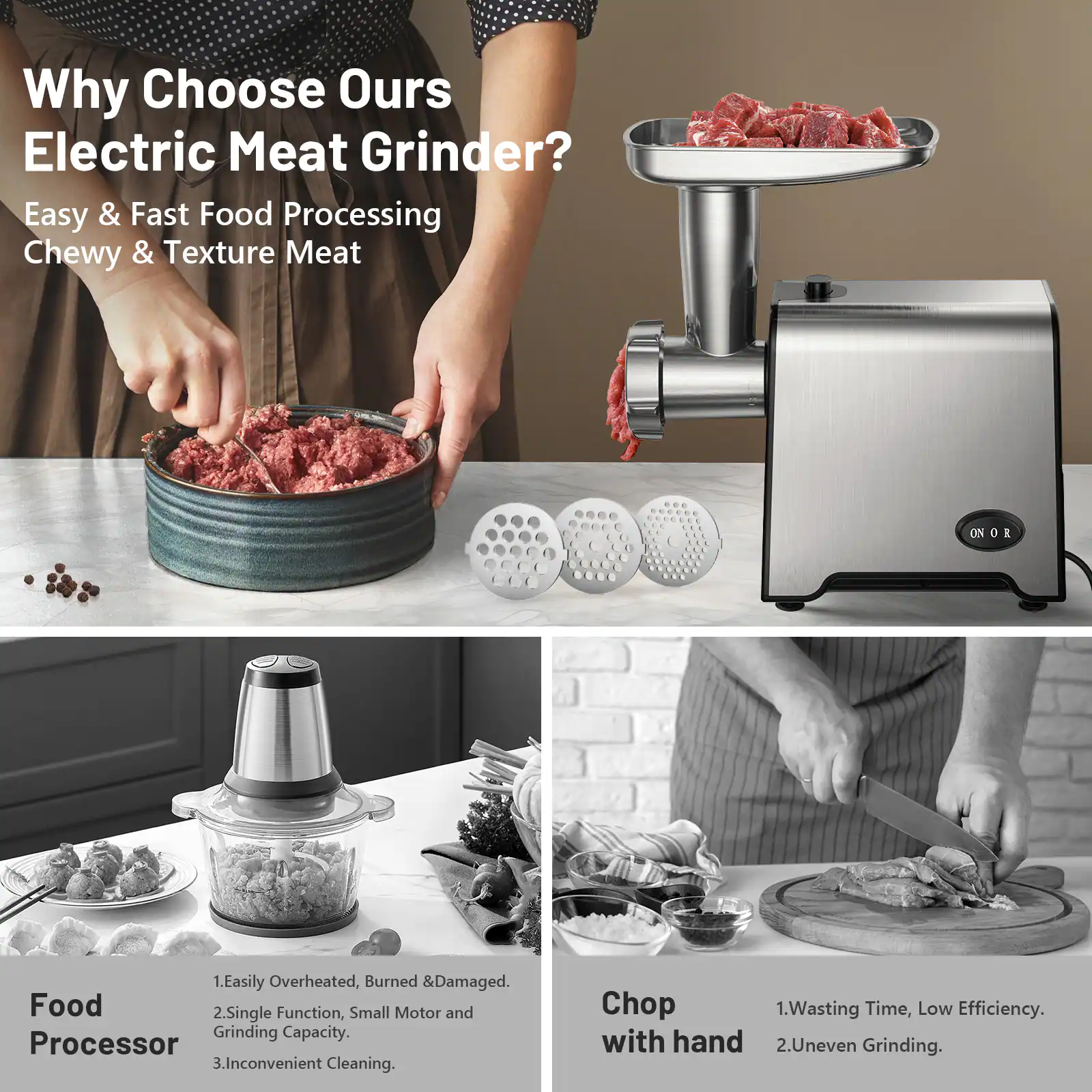 Why Choose Our Electric Meat Grinder?

Easy & Fast Food Processing  
Chewy & Texture Meat

Food Processor  
1. Easily Overheated, Burned & Damaged.  
2. Single Function, Small Motor and Grinding Capacity.  
3. Inconvenient Cleaning.

Chop with hand  
1. Wasting Time, Low Efficiency.  
2. Uneven Grinding.