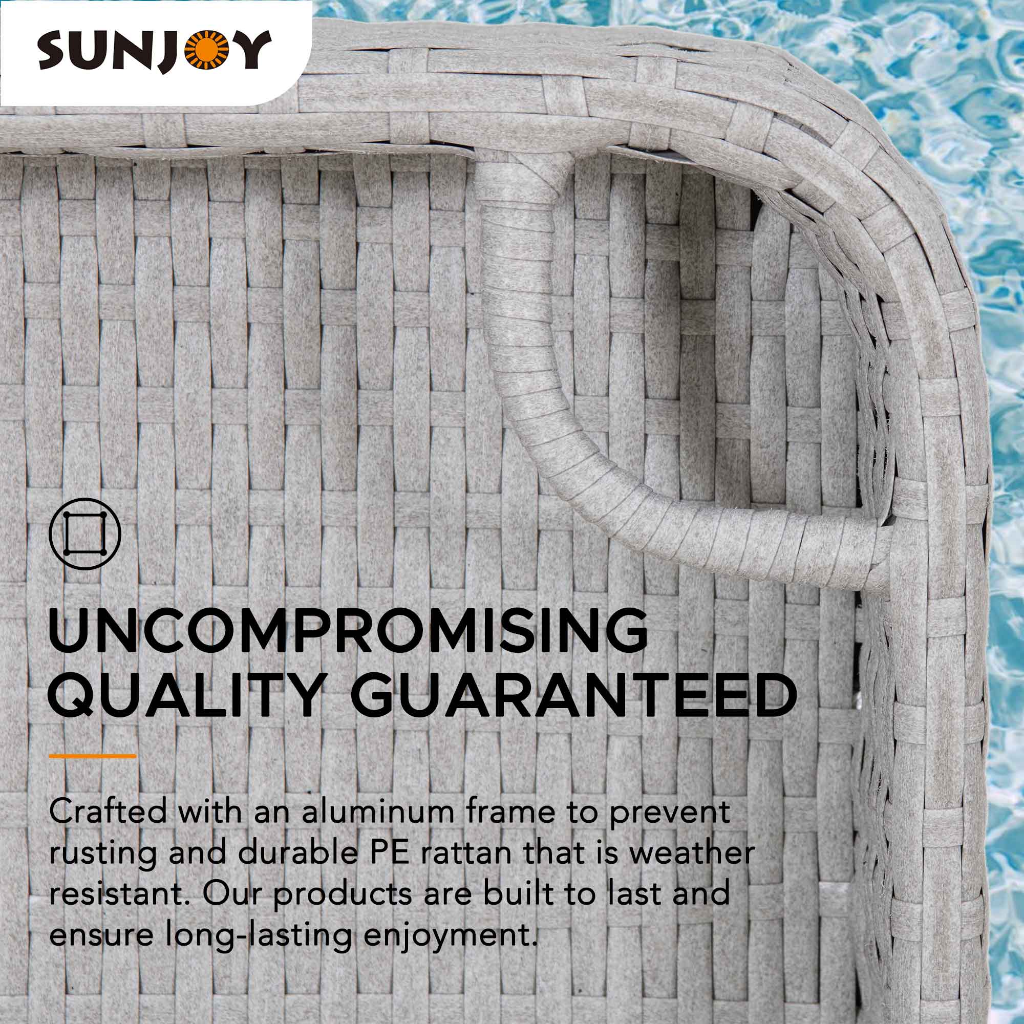 SUNJOY

UNCOMPROMISING QUALITY GUARANTEED

Crafted with an aluminum frame to prevent rusting and durable PE rattan that is weather resistant. Our products are built to last and ensure long-lasting enjoyment.