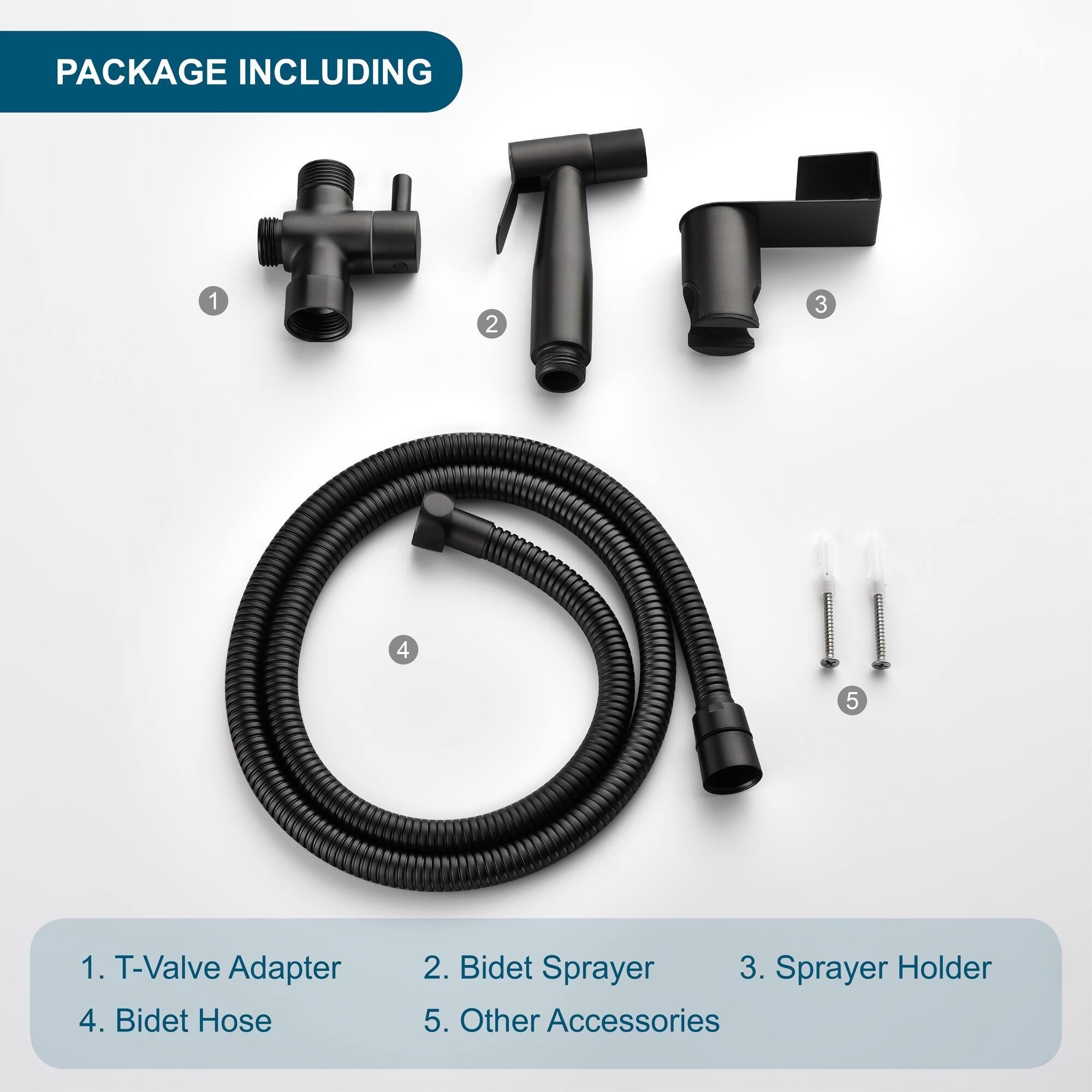 PACKAGE INCLUDING

1. T-Valve Adapter
2. Bidet Sprayer
3. Sprayer Holder
4. Bidet Hose
5. Other Accessories