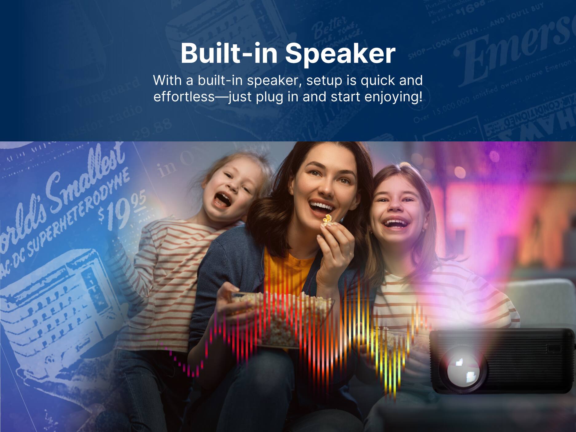 Built-in Speaker

With a built-in speaker, setup is quick and effortless—just plug in and start enjoying!

1 Partalee Corbite | hne as 1690 YOU'LL BUY ahi AND Better TOAE, ma, SHOP-LOOK-LISTEN Emers

Over 15,000,000 satisfied owners prove Emerson Vanguard radio

A1 O Smallest in 95 orlds SUPERHETERODYNE $1995 AC-DC