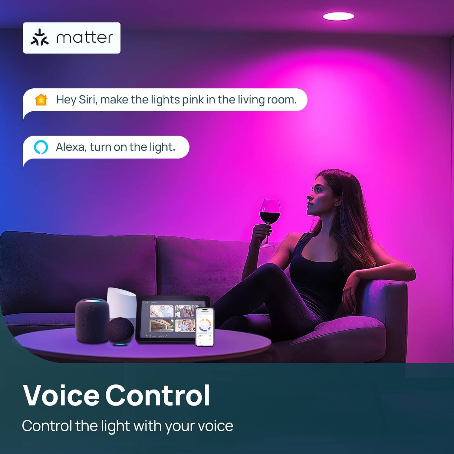matter

Hey Siri, make the lights pink in the living room.

Alexa, turn on the light.

Voice Control

Control the light with your voice