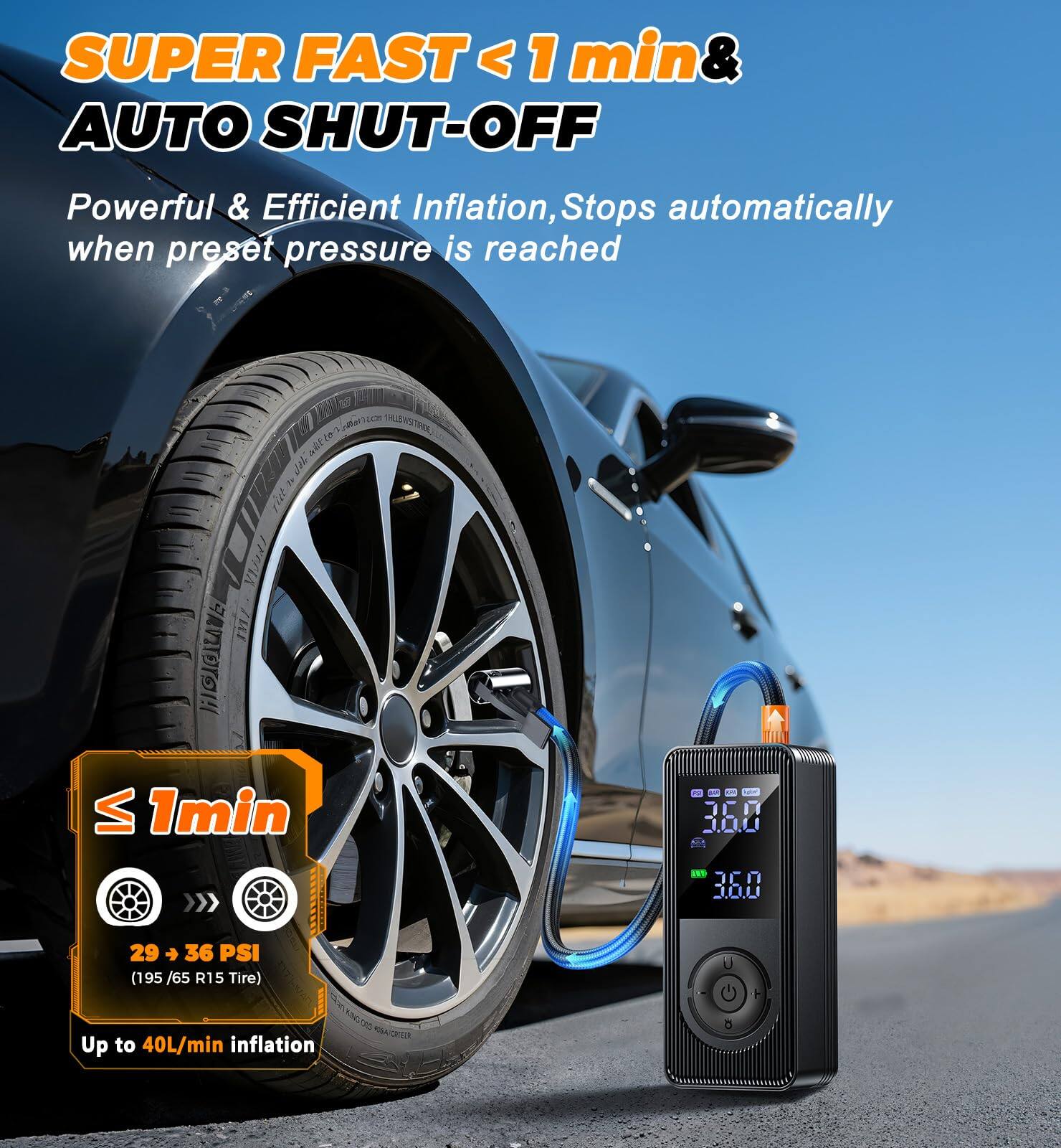 SUPER FAST < 1 min & AUTO SHUT-OFF  
Powerful & Efficient Inflation, Stops automatically when preset pressure is reached  

≤ 1 min  
29 → 36 PSI (195 / 65 R15 Tire)  
Up to 40L/min inflation