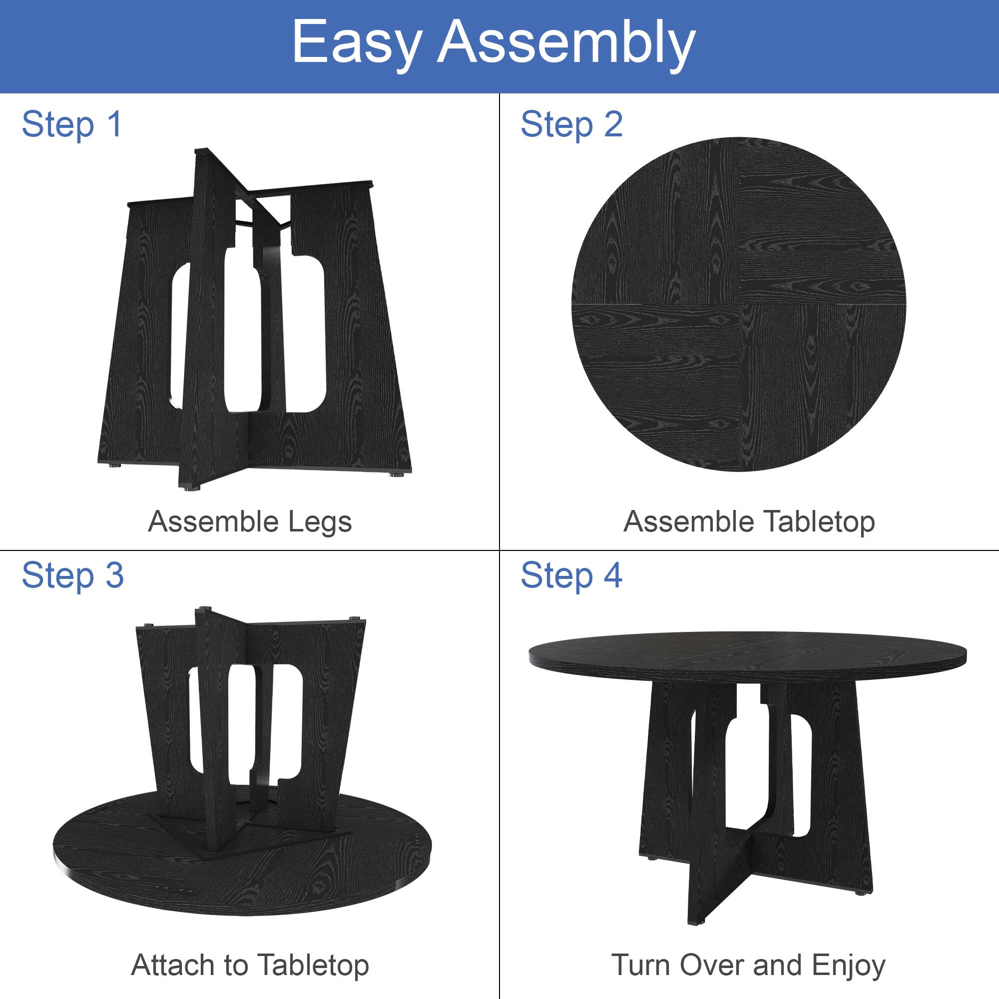 Easy Assembly

Step 1
Assemble Legs

Step 2
Assemble Tabletop

Step 3
Attach to Tabletop

Step 4
Turn Over and Enjoy
