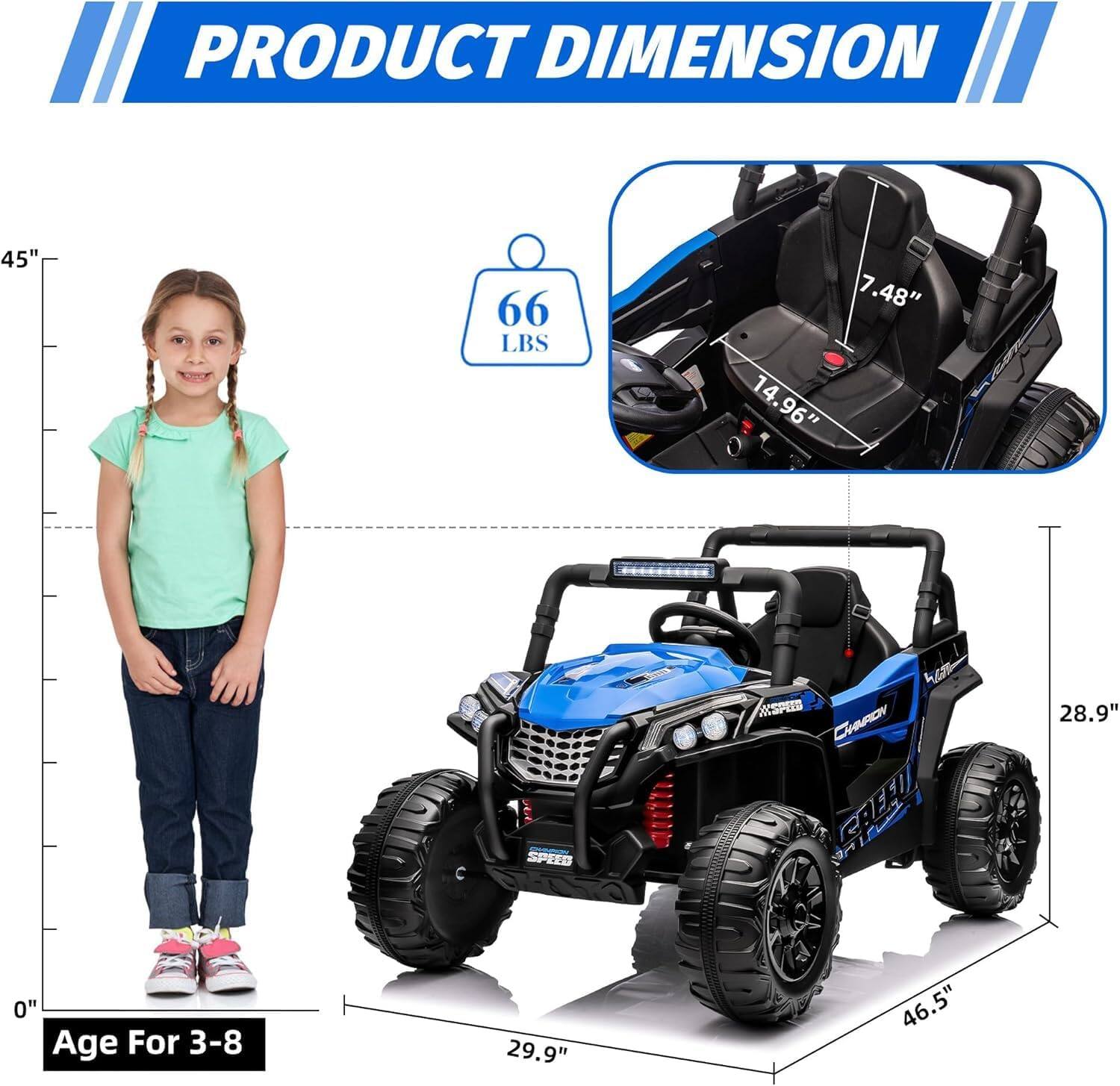 PRODUCT DIMENSION

- Height: 45"
- Weight: 66 LBS
- Seat Height: 7.48"
- Seat Width: 14.96"
- Length: 29.9"
- Width: 46.5"
- Height of the vehicle: 28.9"

Age For 3-8
