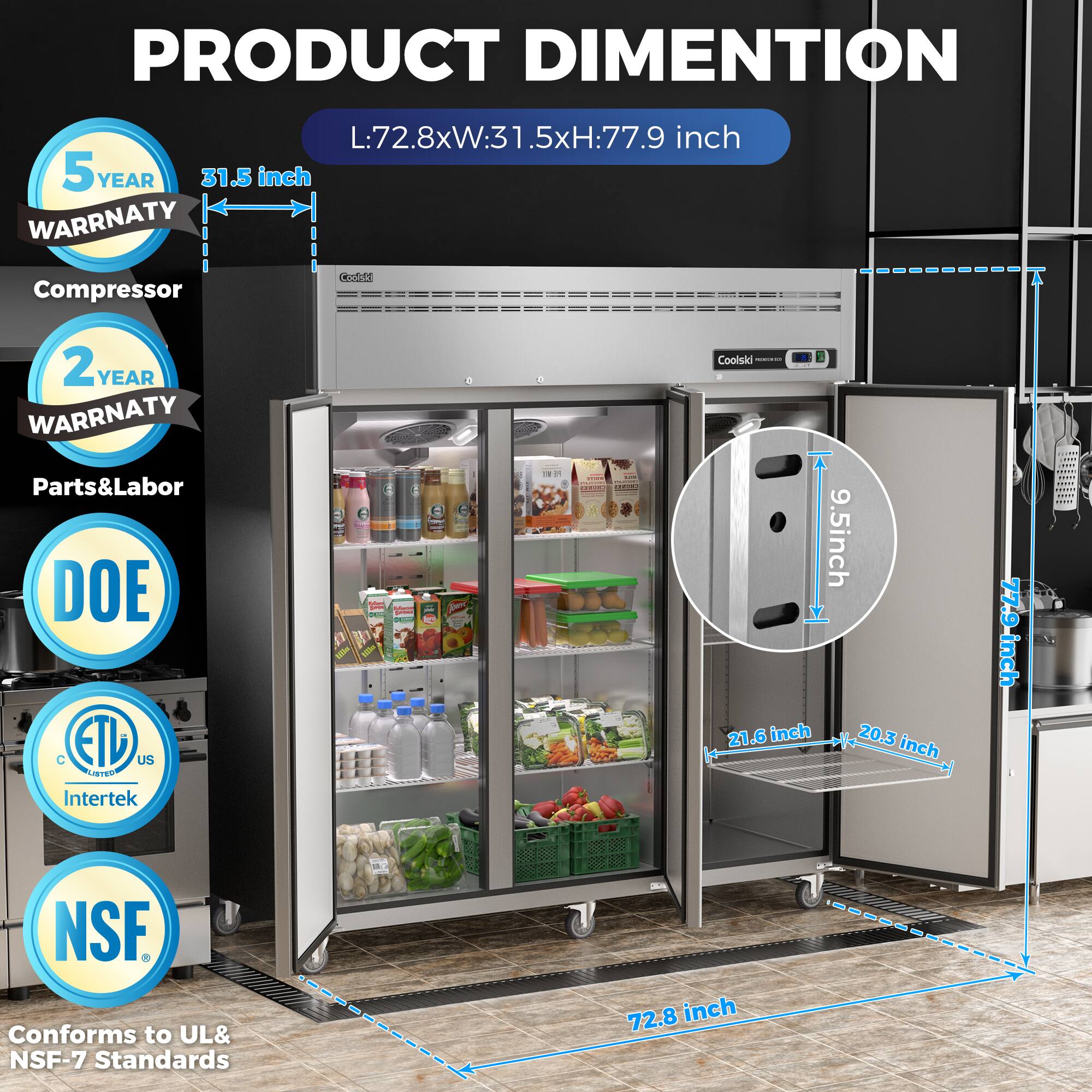 **PRODUCT DIMENSION**  
L:72.8xW:31.5xH:77.9 inch

- **5 YEAR WARRANTY**  
  Compressor

- **2 YEAR WARRANTY**  
  Parts & Labor

- **DOE**

- **ETL US LISTED**  
  Intertek

- **NSF**  
  Conforms to UL & NSF-7 Standards

- **9.5 inch**

- **21.6 inch**

- **20.3 inch**

- **77.9 inch**

- **72.8 inch**

- **31.5 inch**