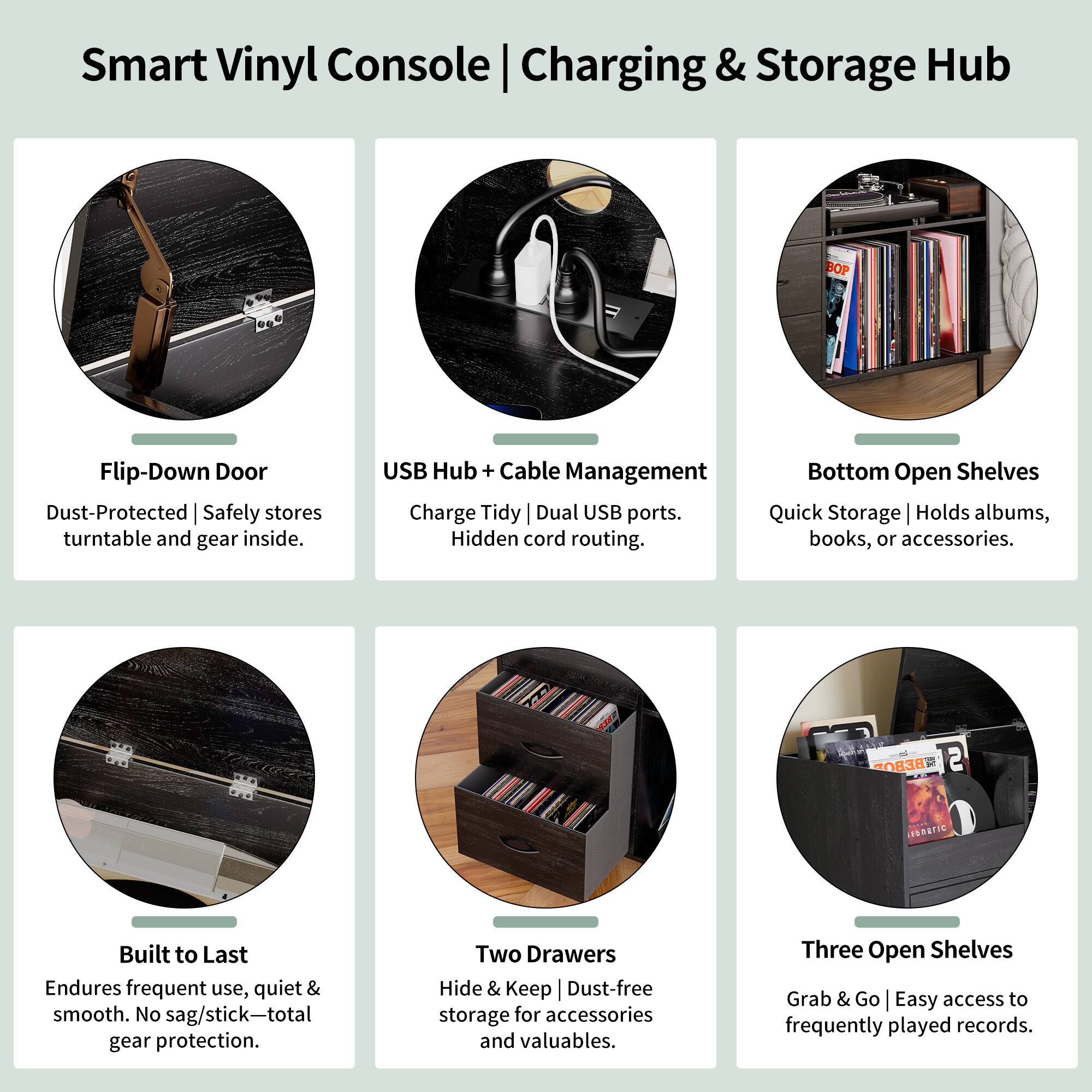 Smart Vinyl Console | Charging & Storage Hub

- Flip-Down Door
  - Dust-Protected | Safely stores turntable and gear inside.

- USB Hub + Cable Management
  - Charge Tidy | Dual USB ports. Hidden cord routing.

- Bottom Open Shelves
  - Quick Storage | Holds albums, books, or accessories.

- Built to Last
  - Endures frequent use, quiet & smooth. No sag/stick—total gear protection.

- Two Drawers
  - Hide & Keep | Dust-free storage for accessories and valuables.

- Three Open Shelves
  - Grab & Go | Easy access to frequently played records.