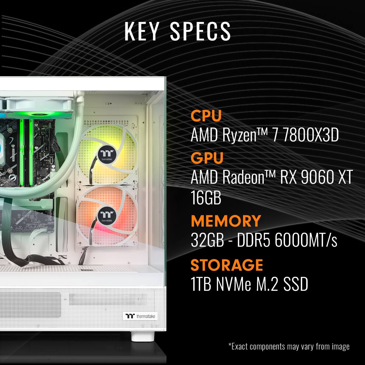 KEY SPECS
CPU AMD Ryzen™ 7 7800X3D
GPU AMD Radeon™ RX 9060 XT
MEMORY 32GB - DDR5 6000MT/s
STORAGE 1TB NVMe M.2 SSD
*Exact components may vary from image