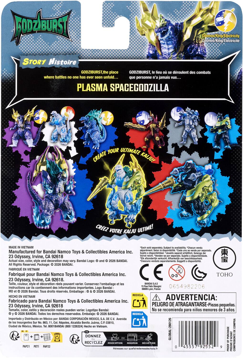 Godziburst

Story Histoire

Godziburst, the place where battles no one has ever seen unfold...

Godziburst, lieu où se déroulent des combats que personne n'a jamais vus...

PLASMA SPACEGODZILLA

YOUR ULTIMATE CREATE KAIJU! CREATE YOUR ULTIMATE KAIJU! CREEZ VOTRE KAIJU ULTIME!

Cosmos/King/Electricity Cosmos/King/Electricité

Made in Vietnam

Manufactured for Bandai Namco Toys & Collectibles America Inc. 23 Odyssey, Irvine, CA 92618

Actual size, color, style decoration Bandai Logo: 2026 BANDAI

FABRIQUÉ EN VIETNAM

Fabricado para Bandai Namco Toys & Collectibles America Inc. 23 Odyssey, Irvine, CA 92618

Taille, couleur, style d'écriture réels pouvant varier. Conservez l'emballage et les instructions contiennent informations importantes. Logo Bandai: © 2026 BANDAI

Tamaño, color, estilo y decoración re
