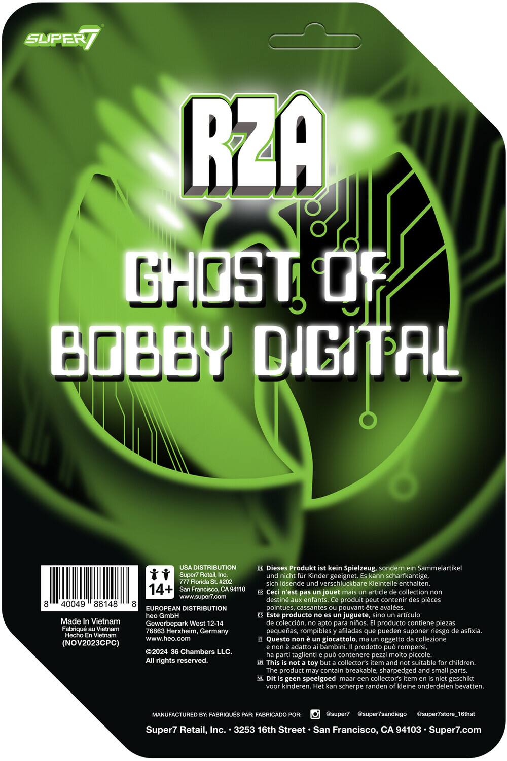SUPER7 RZA GHOST OF BOBBY DIGITAL USA DISTRIBUTION Super7 Retail, Inc. 777 Florida St. #202 14+ San Francisco, CA 94110 www.super7.com 40049 88148 EUROPEAN DISTRIBUTION heo GmbH Made In Vietnam Gewerbepark West 12-14 Fabriqu Vietnam 76863 Herxheim, Hecho Germany En Vietnam www.heo.com (NOV2023CPC) 2024 36 Chambers LLC. All rights reserved. Dieses Produkt ist kein Spielzeug, sondern ein Sammelartikel und nicht für Kinder geeignet. Es kann scharfkantige, sich lösende und verschluckbare Kleinteile enthalten. Ceci n'est pas un jouet mais un article de collection non destiné aux enfants. Ce produit peut contenir des pièces pointues, cassantes pouvant être avalées. Este producto no es un juguete, sino un artículo de colección, apto para niños. El producto contiene piezas pequeñas, rompibles y afiladas que pueden suponer riesgo de asfixia. Questo non è un giocattolo, ma un oggetto da collezione non adatto ai bambini. Il prodotto può rompersi, ha parti taglienti e può contenere pezzi molto piccoli.