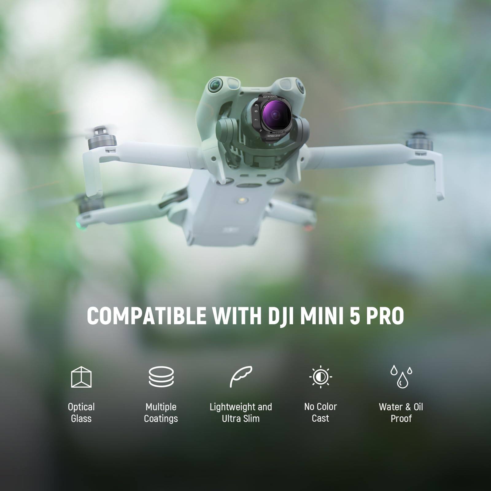 COMPATIBLE WITH DJI MINI 5 PRO  
Optical Glass  
Multiple Coatings  
Lightweight and Ultra Slim  
No Color Cast  
Water & Oil Proof