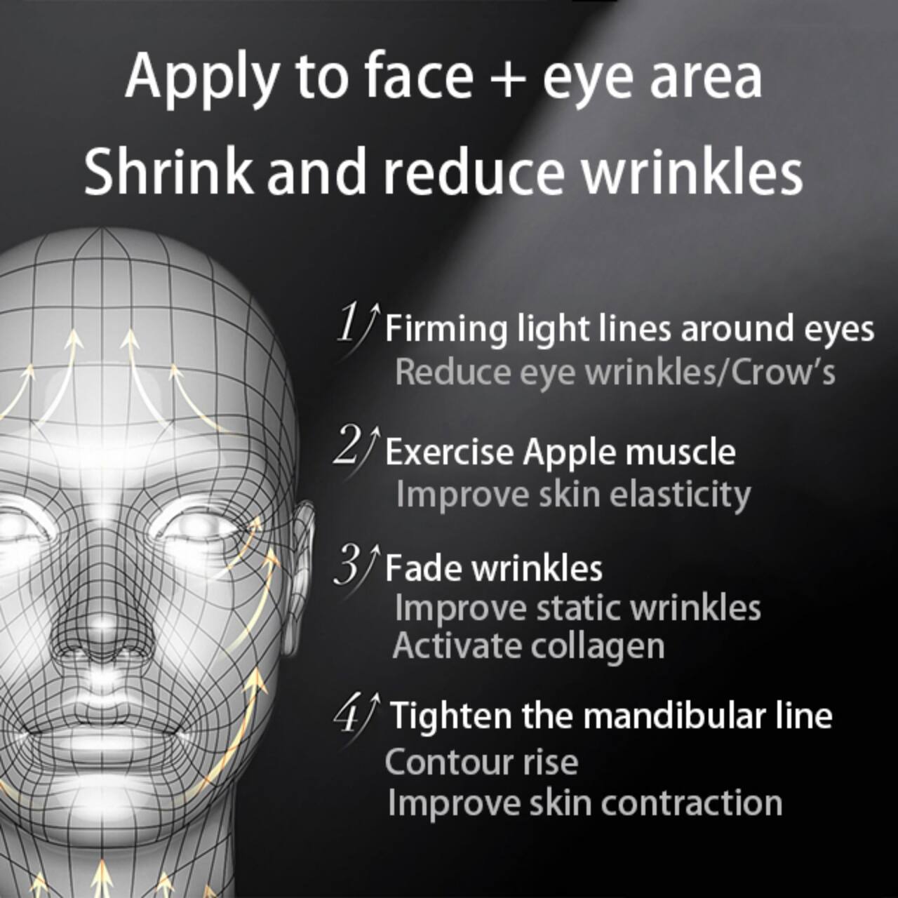 Apply to face + eye area  
Shrink and reduce wrinkles  

1. Firming light lines around eyes  
   Reduce eye wrinkles/Crow's  

2. Exercise Apple muscle  
   Improve skin elasticity  

3. Fade wrinkles  
   Improve static wrinkles  
   Activate collagen  

4. Tighten the mandibular line  
   Contour rise  
   Improve skin contraction
